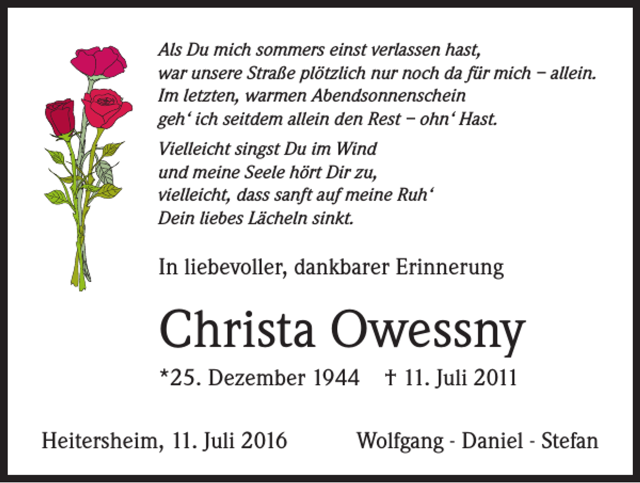 <p>Als Du mich sommers einst verlassen hast,<br />war unsere Straße plötzlich nur noch da für mich – allein.<br />Im letzten, warmen Abendsonnenschein<br />geh‘ ich seitdem allein den Rest – ohn‘ Hast.<br />Vielleicht singst Du im Wind<br />und meine Seele hört Dir zu,<br />vielleicht, dass sanft auf meine Ruh‘<br />Dein liebes Lächeln sinkt.</p><p>In liebevoller, dankbarer Erinnerung</p><p>Christa Owessny<br />*25. Dezember 1944 † 11. Juli 2011<br />Heitersheim, 11. Juli 2016</p><p>Wolfgang - Daniel - Stefan</p>