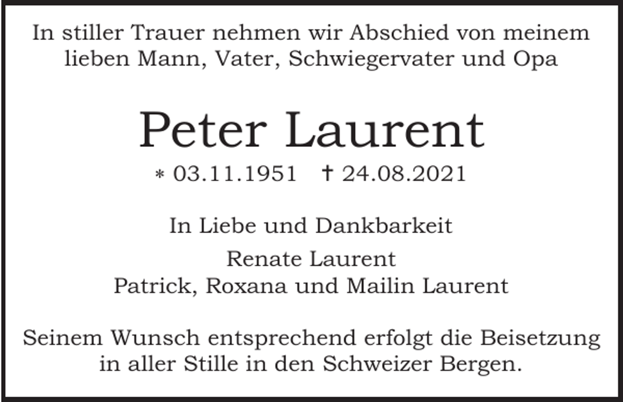 <p>In stiller Trauer nehmen wir Abschied von meinem<br />lieben Mann, Vater, Schwiegervater und Opa</p><p>Peter Laurent<br /> 03.11.1951  24.08.2021<br />In Liebe und Dankbarkeit<br />Renate Laurent<br />Patrick, Roxana und Mailin Laurent<br />Seinem Wunsch entsprechend erfolgt die Beisetzung<br />in aller Stille in den Schweizer Bergen.</p>