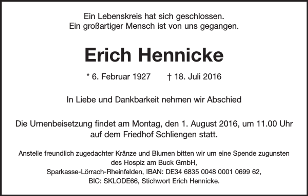 <p>Ein Lebenskreis hat sich geschlossen.<br />Ein großartiger Mensch ist von uns gegangen.</p><p>Erich Hennicke<br />* 6. Februar 1927 † 18. Juli 2016<br />In Liebe und Dankbarkeit nehmen wir Abschied<br />Die Urnenbeisetzung findet am Montag, den 1. August 2016, um 11.00 Uhr<br />auf dem Friedhof Schliengen statt.<br />Anstelle freundlich zugedachter Kränze und Blumen bitten wir um eine Spende zugunsten<br />des Hospiz am Buck GmbH,<br />Sparkasse-Lörrach-Rheinfelden, IBAN: DE34 6835 0048 0001 0699 62,<br />BIC: SKLODE66, Stichwort Erich Hennicke.</p>