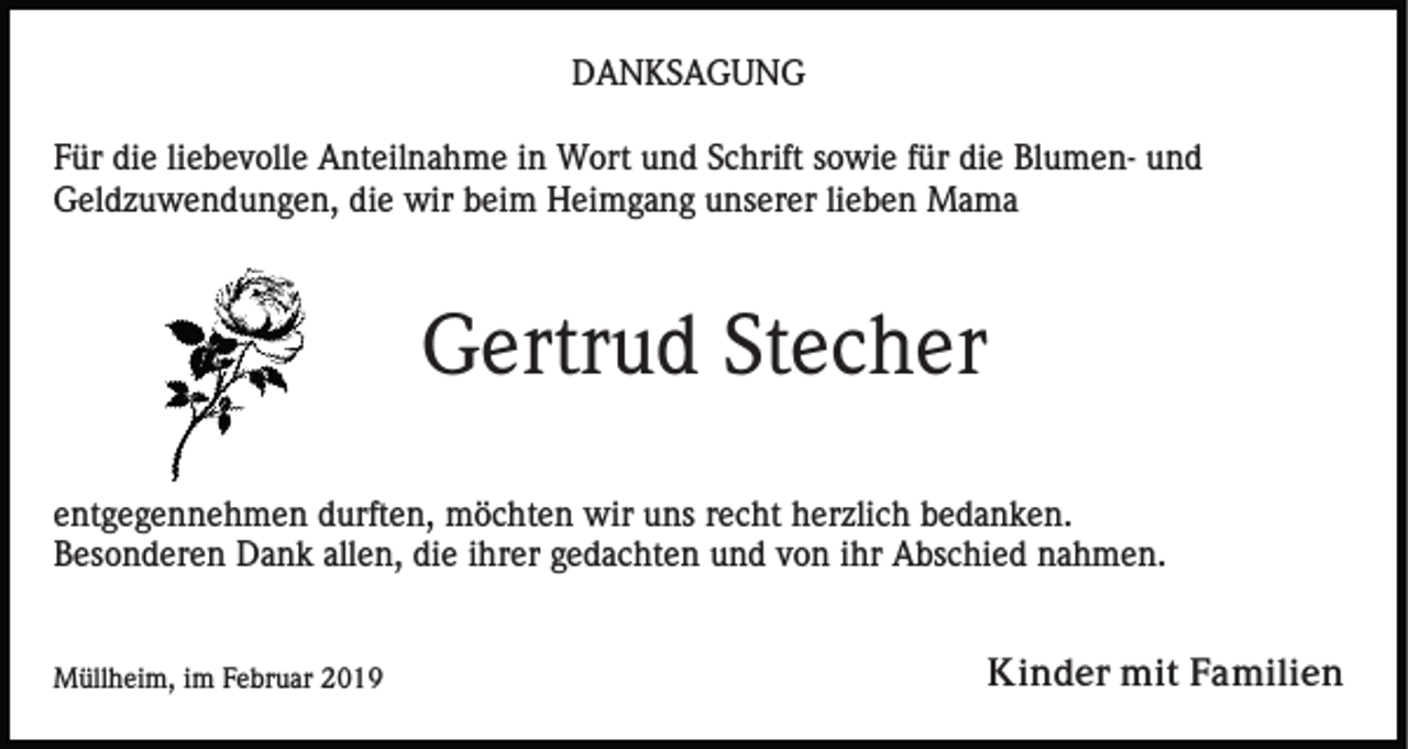 <p>DANKSAGUNG<br />Für die liebevolle Anteilnahme in Wort und Schrift sowie für die Blumen- und<br />Geldzuwendungen, die wir beim Heimgang unserer lieben Mama</p><p>Gertrud Stecher<br />entgegennehmen durften, möchten wir uns recht herzlich bedanken.<br />Besonderen Dank allen, die ihrer gedachten und von ihr Abschied nahmen.</p><p>Müllheim, im Februar 2019</p><p>Kinder mit Familien</p>