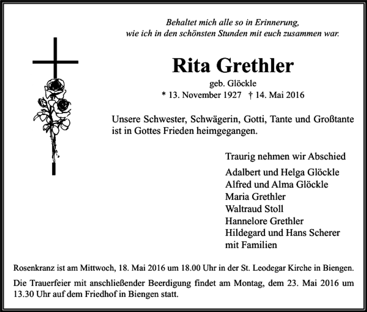 <p>Behaltet mich alle so in Erinnerung,<br />wie ich in den schönsten Stunden mit euch zusammen war.</p><p>Rita Grethler</p><p>geb. Glöckle<br />* 13. November 1927 † 14. Mai 2016</p><p>Unsere Schwester, Schwägerin, Gotti, Tante und Großtante<br />ist in Gottes Frieden heimgegangen.<br />Traurig nehmen wir Abschied<br />Adalbert und Helga Glöckle<br />Alfred und Alma Glöckle<br />Maria Grethler<br />Waltraud Stoll<br />Hannelore Grethler<br />Hildegard und Hans Scherer<br />mit Familien<br />Rosenkranz ist am Mittwoch, 18. Mai 2016 um 18.00 Uhr in der St. Leodegar Kirche in Biengen.</p><p>Die Trauerfeier mit anschließender Beerdigung findet am Montag, dem 23. Mai 2016 um<br />13.30 Uhr auf dem Friedhof in Biengen statt.</p>