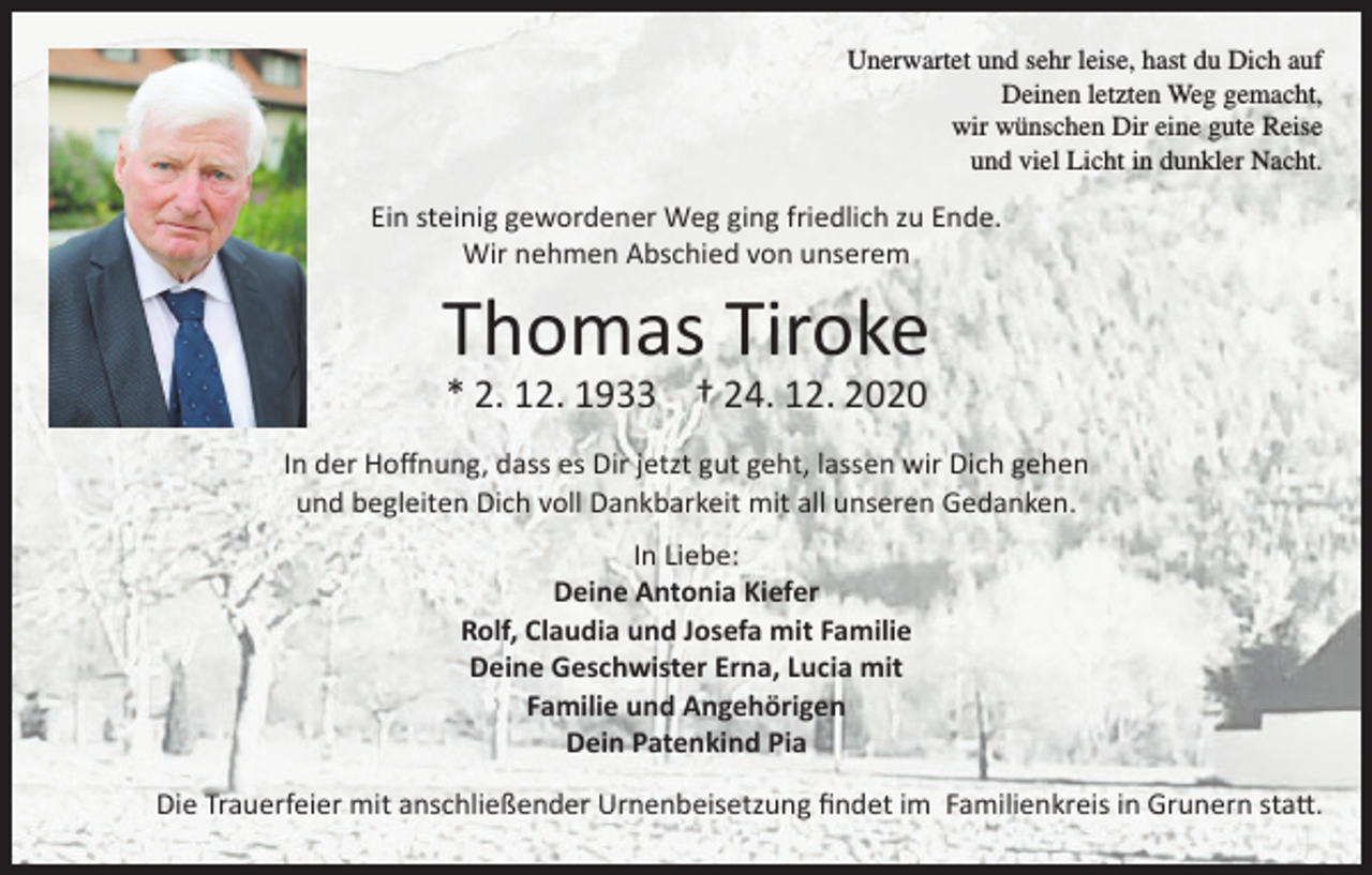 <p>Unerwartet und sehr leise, hast du Dich auf<br />Deinen letzten Weg gemacht,<br />wir wünschen Dir eine gute Reise<br />und viel Licht in dunkler Nacht.</p><p>Ein steinig gewordener Weg ging friedlich zu Ende.<br />Wir nehmen Abschied von unserem</p><p>Thomas Tiroke<br />* 2. 12. 1933 † 24. 12. 2020</p><p>In der Hoffnung, dass es Dir jetzt gut geht, lassen wir Dich gehen<br />und begleiten Dich voll Dankbarkeit mit all unseren Gedanken.<br />In Liebe:<br />Deine Antonia Kiefer<br />Rolf, Claudia und Josefa mit Familie<br />Deine Geschwister Erna, Lucia mit<br />Familie und Angehörigen<br />Dein Patenkind Pia<br />Die Trauerfeier mit anschließender Urnenbeisetzung findet im Familienkreis in Grunern statt.</p>