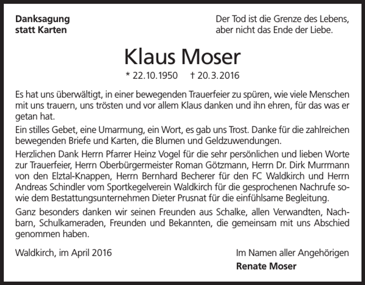 <p>Danksagung<br />statt Karten</p><p>Der Tod ist die Grenze des Lebens,<br />aber nicht das Ende der Liebe.</p><p>Klaus Moser<br />* 22.10.1950</p><p>† 20.3.2016</p><p>Es hat uns überwältigt, in einer bewegenden Trauerfeier zu spüren, wie viele Menschen<br />mit uns trauern, uns trösten und vor allem Klaus danken und ihn ehren, für das was er<br />getan hat.<br />Ein stilles Gebet, eine Umarmung, ein Wort, es gab uns Trost. Danke für die zahlreichen<br />bewegenden Briefe und Karten, die Blumen und Geldzuwendungen.<br />Herzlichen Dank Herrn Pfarrer Heinz Vogel für die sehr persönlichen und lieben Worte<br />zur Trauerfeier, Herrn Oberbürgermeister Roman Götzmann, Herrn Dr. Dirk Murrmann<br />von den Elztal-Knappen, Herrn Bernhard Becherer für den FC Waldkirch und Herrn<br />Andreas Schindler vom Sportkegelverein Waldkirch für die gesprochenen Nachrufe sowie dem Bestattungsunternehmen Dieter Prusnat für die einfühlsame Begleitung.<br />Ganz besonders danken wir seinen Freunden aus Schalke, allen Verwandten, Nachbarn, Schulkameraden, Freunden und Bekannten, die gemeinsam mit uns Abschied<br />genommen haben.<br />Waldkirch, im April 2016</p><p>Im Namen aller Angehörigen<br />Renate Moser</p>