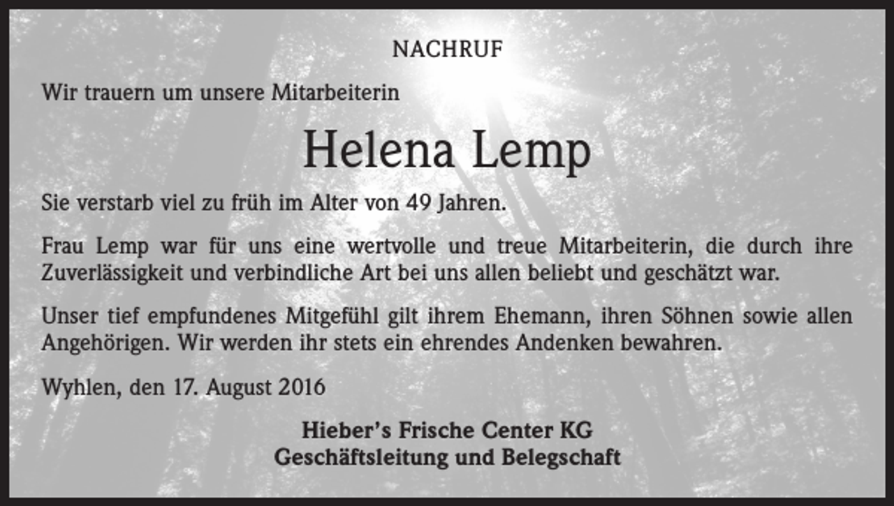<p>nachruf<br />Wir trauern um unsere Mitarbeiterin</p><p>Helena Lemp<br />Sie verstarb viel zu früh im Alter von 49 Jahren.<br />Frau Lemp war für uns eine wertvolle und treue Mitarbeiterin, die durch ihre<br />­Zuver­lässigkeit und verbindliche Art bei uns allen beliebt und geschätzt war.<br />Unser tief empfundenes Mitgefühl gilt ihrem Ehemann, ihren Söhnen sowie allen<br />­Angehörigen. Wir werden ihr stets ein ehrendes Andenken bewahren.<br />Wyhlen, den 17. August 2016<br />Hieber’s Frische Center KG<br />Geschäftsleitung und Belegschaft</p>