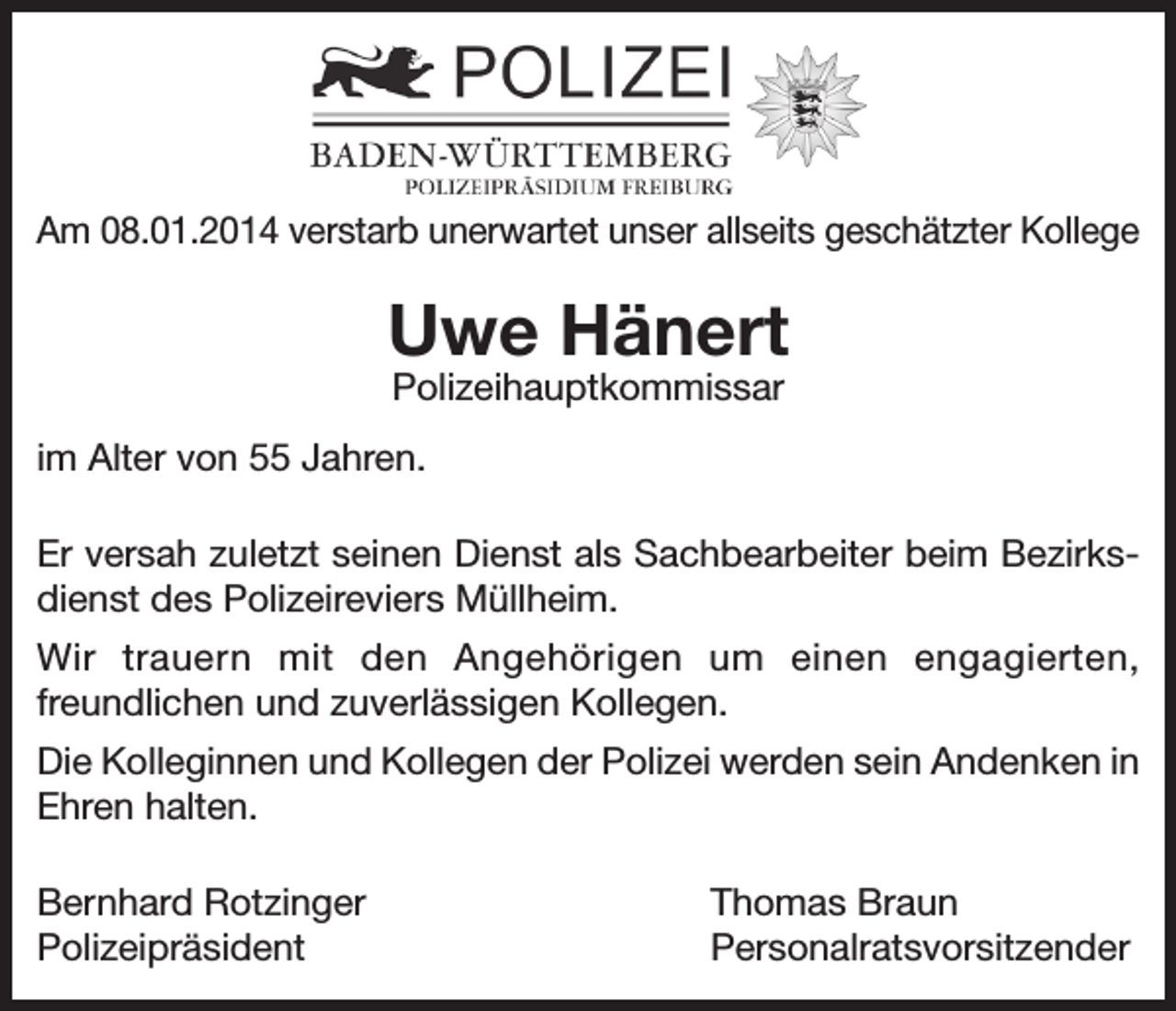 <p>Am 08.01.2014 verstarb unerwartet unser allseits geschätzter Kollege</p><p>Uwe Hänert<br />Polizeihauptkommissar</p><p>im Alter von 55 Jahren.<br />Er versah zuletzt seinen Dienst als Sachbearbeiter beim Bezirksdienst des Polizeireviers Müllheim.<br />Wir trauern mit den Angehörigen um einen engagierten,<br />freundlichen und zuverlässigen Kollegen.<br />Die Kolleginnen und Kollegen der Polizei werden sein Andenken in<br />Ehren halten.<br />Bernhard Rotzinger<br />Polizeipräsident</p><p>Thomas Braun<br />Personalratsvorsitzender</p>