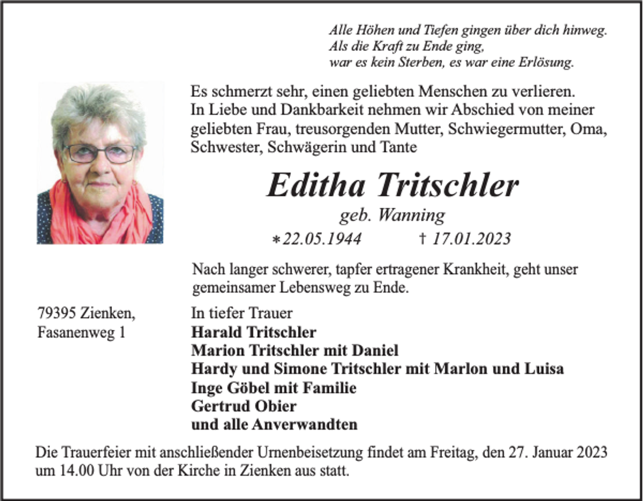 <p>Alle Höhen und Tiefen gingen über dich hinweg.<br />Als die Kraft zu Ende ging,<br />war es kein Sterben, es war eine Erlösung.</p><p>Es schmerzt sehr, einen geliebten Menschen zu verlieren.<br />In Liebe und Dankbarkeit nehmen wir Abschied von meiner<br />geliebten Frau, treusorgenden Mutter, Schwiegermutter, Oma,<br />Schwester, Schwägerin und Tante</p><p>Editha Tritschler<br />geb. Wanning<br />* 22.05.1944</p><p>†</p><p>17.01.2023</p><p>Nach langer schwerer, tapfer ertragener Krankheit, geht unser<br />gemeinsamer Lebensweg zu Ende.<br />79395 Zienken,<br />Fasanenweg 1</p><p>In tiefer Trauer<br />Harald Tritschler<br />Marion Tritschler mit Daniel<br />Hardy und Simone Tritschler mit Marlon und Luisa<br />Inge Göbel mit Familie<br />Gertrud Obier<br />und alle Anverwandten</p><p>Die Trauerfeier mit anschließender Urnenbeisetzung findet am Freitag, den 27. Januar 2023<br />um 14.00 Uhr von der Kirche in Zienken aus statt.</p>