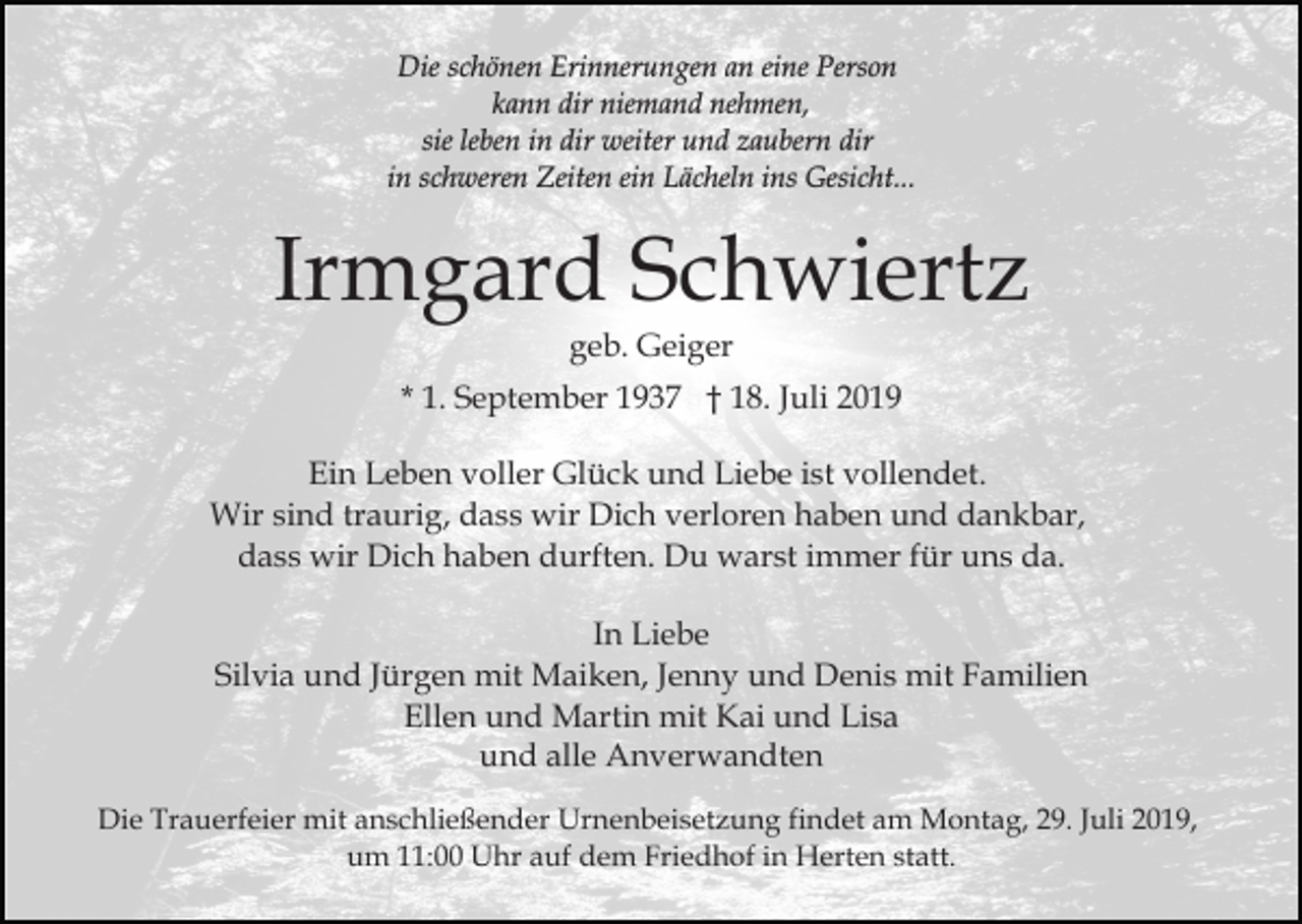 <p>Die schönen Erinnerungen an eine Person<br />kann dir niemand nehmen,<br />sie leben in dir weiter und zaubern dir<br />in schweren Zeiten ein Lächeln ins Gesicht...</p><p>Irmgard Schwiertz<br />geb. Geiger<br />* 1. September 1937 † 18. Juli 2019<br />Ein Leben voller Glück und Liebe ist vollendet.<br />Wir sind traurig, dass wir Dich verloren haben und dankbar,<br />dass wir Dich haben durften. Du warst immer für uns da.<br />In Liebe<br />Silvia und Jürgen mit Maiken, Jenny und Denis mit Familien<br />Ellen und Martin mit Kai und Lisa<br />und alle Anverwandten<br />Die Trauerfeier mit anschließender Urnenbeisetzung findet am Montag, 29. Juli 2019,<br />um 11:00 Uhr auf dem Friedhof in Herten statt.</p>