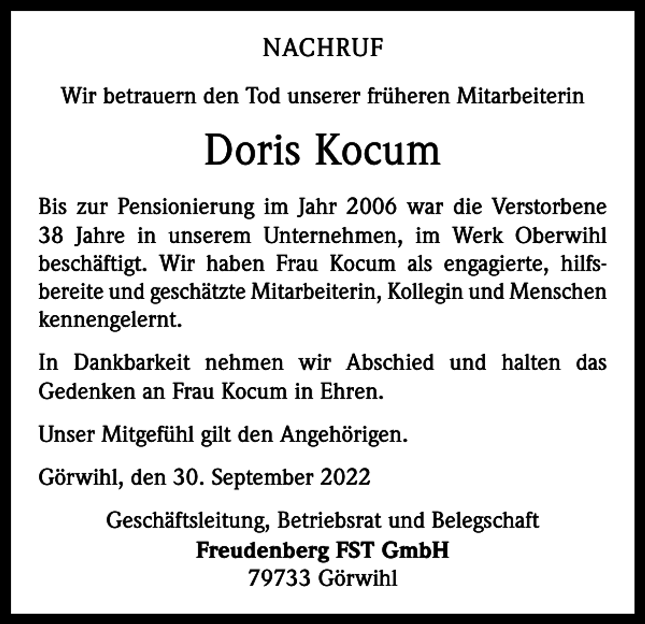 <p>NACHRUF<br />Wir betrauern den Tod unserer früheren Mitarbeiterin</p><p>Doris Kocum<br />Bis zur Pensionierung im Jahr 2006 war die Verstorbene<br />38 Jahre in unserem Unternehmen, im Werk Oberwihl<br />beschäftigt. Wir haben Frau Kocum als engagierte, hilfs­<br />bereite und geschätzte Mitarbeiterin, Kollegin und Menschen<br />kennengelernt.<br />In Dankbarkeit nehmen wir Abschied und halten das<br />­Gedenken an Frau Kocum in Ehren.<br />Unser Mitgefühl gilt den Angehörigen.<br />Görwihl, den 30. September 2022<br />Geschäftsleitung, Betriebsrat und Belegschaft<br />Freudenberg FST GmbH<br />79733 Görwihl</p>