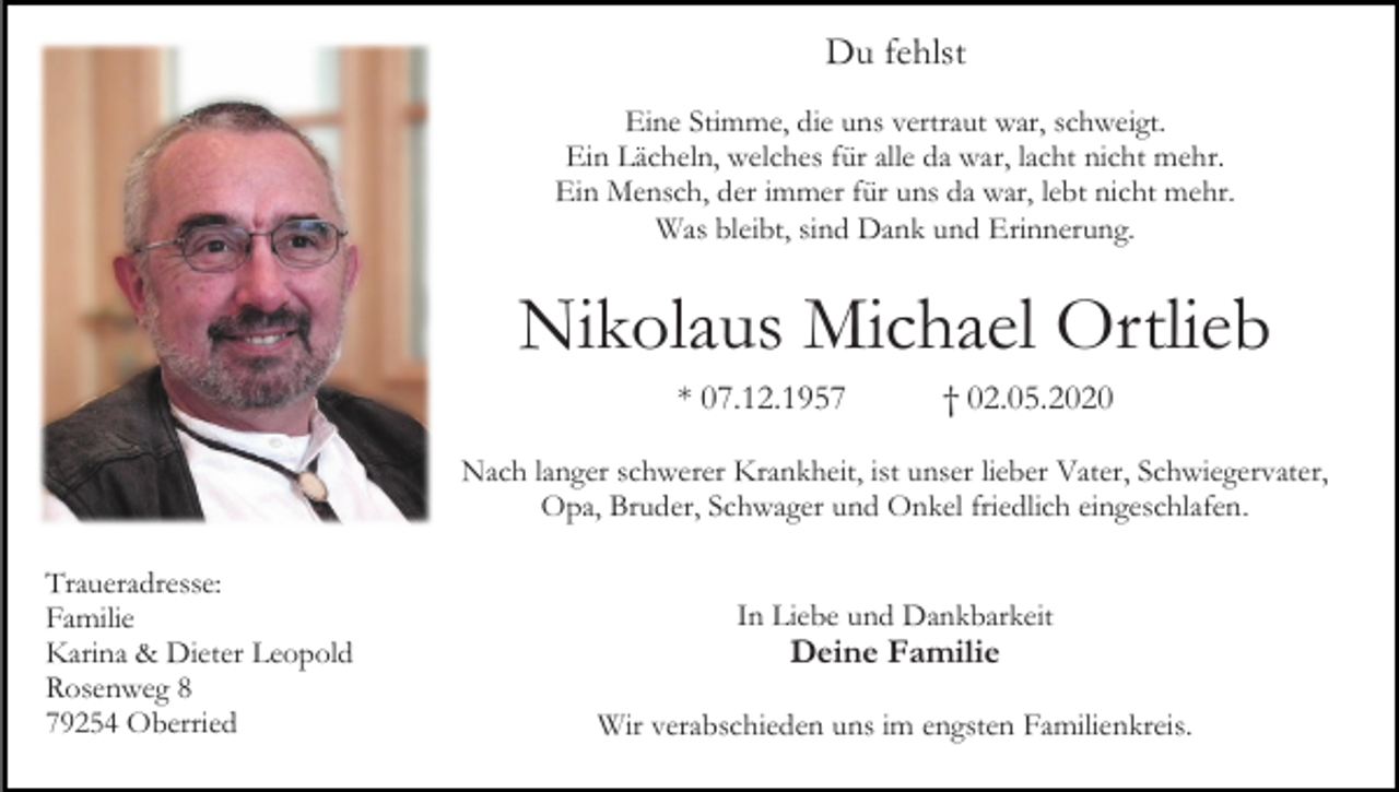 <p>Du fehlst<br />Eine Stimme, die uns vertraut war, schweigt.<br />Ein Lächeln, welches für alle da war, lacht nicht mehr.<br />Ein Mensch, der immer für uns da war, lebt nicht mehr.<br />Was bleibt, sind Dank und Erinnerung.</p><p>Nikolaus Michael Ortlieb<br />* 07.12.1957</p><p>† 02.05.2020</p><p>Nach langer schwerer Krankheit, ist unser lieber Vater, Schwiegervater,<br />Opa, Bruder, Schwager und Onkel friedlich eingeschlafen.<br />Traueradresse:<br />Familie<br />Karina &amp; Dieter Leopold<br />Rosenweg 8<br />79254 Oberried</p><p>In Liebe und Dankbarkeit</p><p>Deine Familie<br />Wir verabschieden uns im engsten Familienkreis.</p>