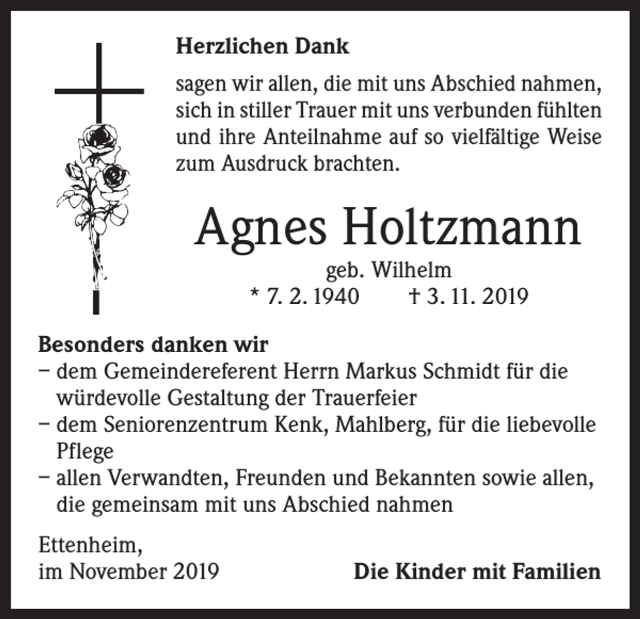 <p>Herzlichen Dank<br />sagen wir allen, die mit uns Abschied nahmen,<br />sich in stiller Trauer mit uns verbunden ­fühlten<br />und ihre Anteilnahme auf so vielfältige Weise<br />zum Ausdruck brachten.</p><p>Agnes Holtzmann<br />geb. Wilhelm<br />* 7. 2. 1940 † 3. 11. 2019</p><p>Besonders danken wir<br />– dem Gemeindereferent Herrn Markus Schmidt für die<br />würdevolle Gestaltung der Trauerfeier<br />– dem Seniorenzentrum Kenk, Mahlberg, für die liebevolle<br />Pflege<br />– allen Verwandten, Freunden und Bekannten sowie allen,<br />die gemeinsam mit uns Abschied nahmen<br />Ettenheim,<br />im November 2019</p><p>Die Kinder mit Familien</p>