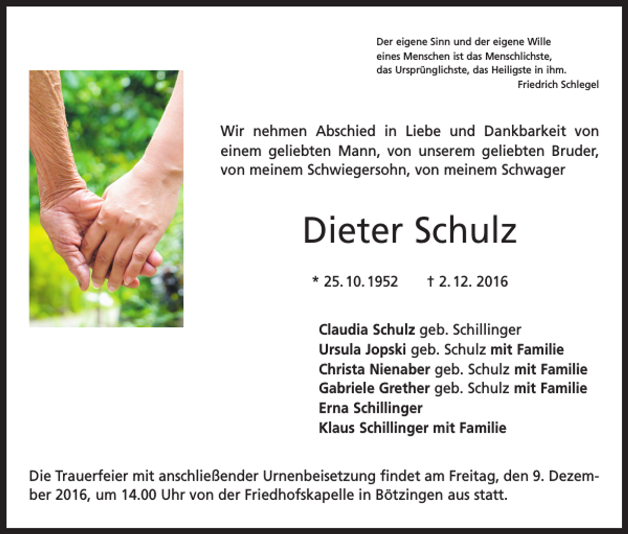 <p>Der eigene Sinn und der eigene Wille<br />eines Menschen ist das Menschlichste,<br />das Ursprünglichste, das Heiligste in ihm.</p><p>Friedrich Schlegel</p><p>Wir nehmen Abschied in Liebe und Dankbarkeit von<br />einem geliebten Mann, von unserem geliebten Bruder,<br />von ­meinem Schwiegersohn, von meinem Schwager</p><p>Dieter Schulz<br />* 25. 10. 1952 † 2. 12. 2016<br />Claudia Schulz geb. Schillinger<br />Ursula Jopski geb. Schulz mit Familie<br />Christa Nienaber geb. Schulz mit Familie<br />Gabriele Grether geb. Schulz mit Familie<br />Erna Schillinger<br />Klaus Schillinger mit Familie<br />Die Trauerfeier mit anschließender Urnenbeisetzung findet am Freitag, den 9. Dezember 2016, um 14.00 Uhr von der Friedhofskapelle in Bötzingen aus statt.</p>