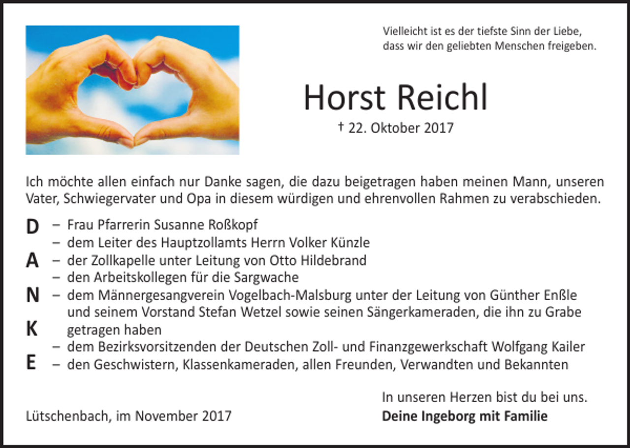 <p>Vielleicht ist es der tiefste Sinn der Liebe,<br />dass wir den geliebten Menschen freigeben.</p><p>Horst Reichl<br />† 22. Oktober 2017</p><p>Ich möchte allen einfach nur Danke sagen, die dazu beigetragen haben meinen Mann, unseren<br />Vater, S­ chwiegervater und Opa in diesem würdigen und ehrenvollen Rahmen zu verabschieden.</p><p>D<br />A<br />N<br />K<br />E</p><p>– Frau Pfarrerin Susanne Roßkopf<br />– dem Leiter des Hauptzollamts Herrn Volker Künzle<br />– der Zollkapelle unter Leitung von Otto Hildebrand<br />– den Arbeitskollegen für die Sargwache<br />– dem Männergesangverein Vogelbach-Malsburg unter der Leitung von Günther Enßle<br />und seinem Vorstand Stefan Wetzel sowie seinen Sängerkameraden, die ihn zu Grabe<br />getragen haben<br />– dem Bezirksvorsitzenden der Deutschen Zoll- und Finanzgewerkschaft Wolfgang Kailer<br />– den Geschwistern, Klassenkameraden, allen Freunden, Verwandten und Bekannten</p><p>Lütschenbach, im November 2017</p><p>In unseren Herzen bist du bei uns.<br />Deine Ingeborg mit Familie</p>
