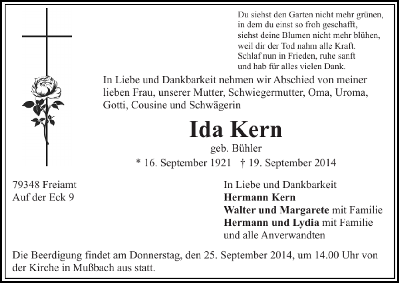 <p>Du siehst den Garten nicht mehr grünen,<br />in dem du einst so froh geschafft,<br />siehst deine Blumen nicht mehr blühen,<br />weil dir der Tod nahm alle Kraft.<br />Schlaf nun in Frieden, ruhe sanft<br />und hab für alles vielen Dank.</p><p>In Liebe und Dankbarkeit nehmen wir Abschied von meiner<br />lieben Frau, unserer Mutter, Schwiegermutter, Oma, Uroma,<br />Gotti, Cousine und Schwägerin</p><p>Ida Kern</p><p>geb. Bühler<br />* 16. September 1921 † 19. September 2014<br />79348 Freiamt<br />Auf der Eck 9</p><p>In Liebe und Dankbarkeit<br />Hermann Kern<br />Walter und Margarete mit Familie<br />Hermann und Lydia mit Familie<br />und alle Anverwandten</p><p>Die Beerdigung findet am Donnerstag, den 25. September 2014, um 14.00 Uhr von<br />der Kirche in Mußbach aus statt.</p>