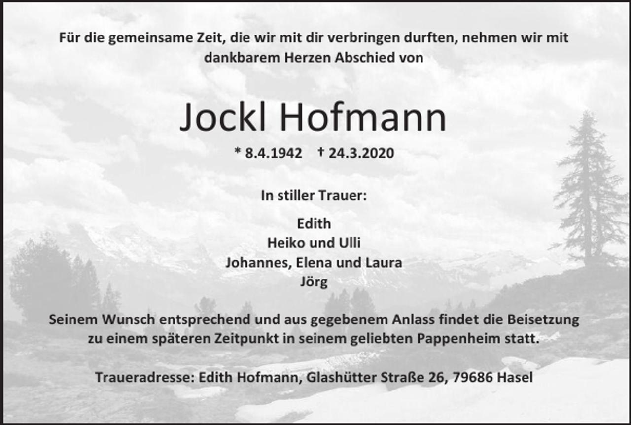 <p>Für die gemeinsame Zeit, die wir mit dir verbringen durften, nehmen wir mit<br />dankbarem Herzen Abschied von</p><p>Jockl Hofmann<br />* 8.4.1942 † 24.3.2020<br />In stiller Trauer:<br />Edith<br />Heiko und Ulli<br />Johannes, Elena und Laura<br />Jörg<br />Seinem Wunsch entsprechend und aus gegebenem Anlass findet die Beisetzung<br />zu einem späteren Zeitpunkt in seinem geliebten Pappenheim statt.<br />Traueradresse: Edith Hofmann, Glashütter Straße 26, 79686 Hasel</p>