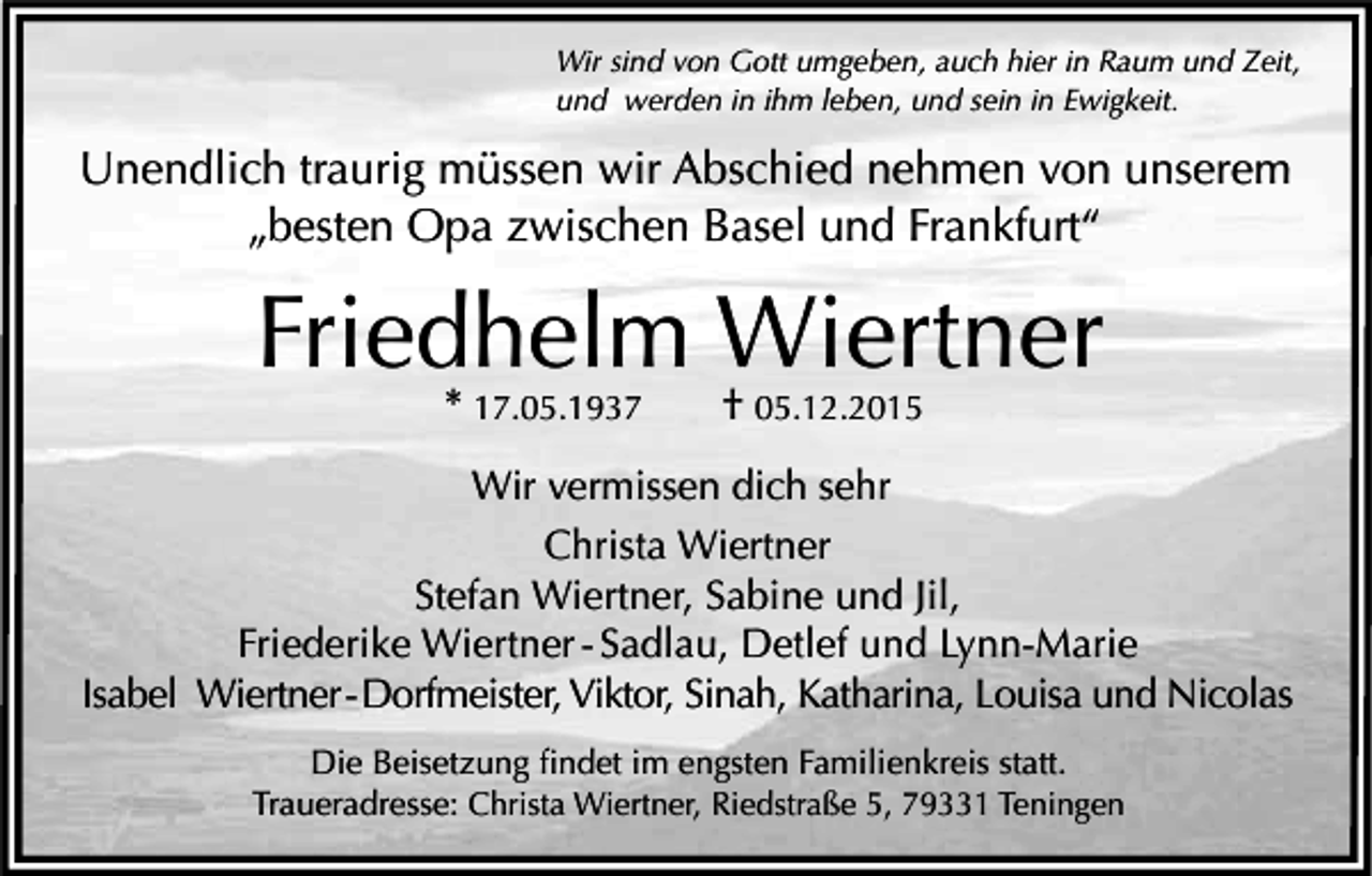 <p>Wir sind von Gott umgeben, auch hier in Raum und Zeit,<br />und werden in ihm leben, und sein in Ewigkeit.</p><p>Unendlich traurig müssen wir Abschied nehmen von unserem<br />„besten Opa zwischen Basel und Frankfurt“</p><p>Friedhelm Wiertner</p><p>* 17.05.1937 † 05.12.2015</p><p>Wir vermissen dich sehr<br />Christa Wiertner<br />Stefan Wiertner, Sabine und Jil,<br />Friederike Wiertner - Sadlau, Detlef und Lynn-Marie<br />Isabel Wiertner - Dorfmeister, Viktor, Sinah, Katharina, Louisa und Nicolas<br />Die Beisetzung findet im engsten Familienkreis statt.</p><p>Traueradresse: Christa Wiertner, Riedstraße 5, 79331 Teningen</p>