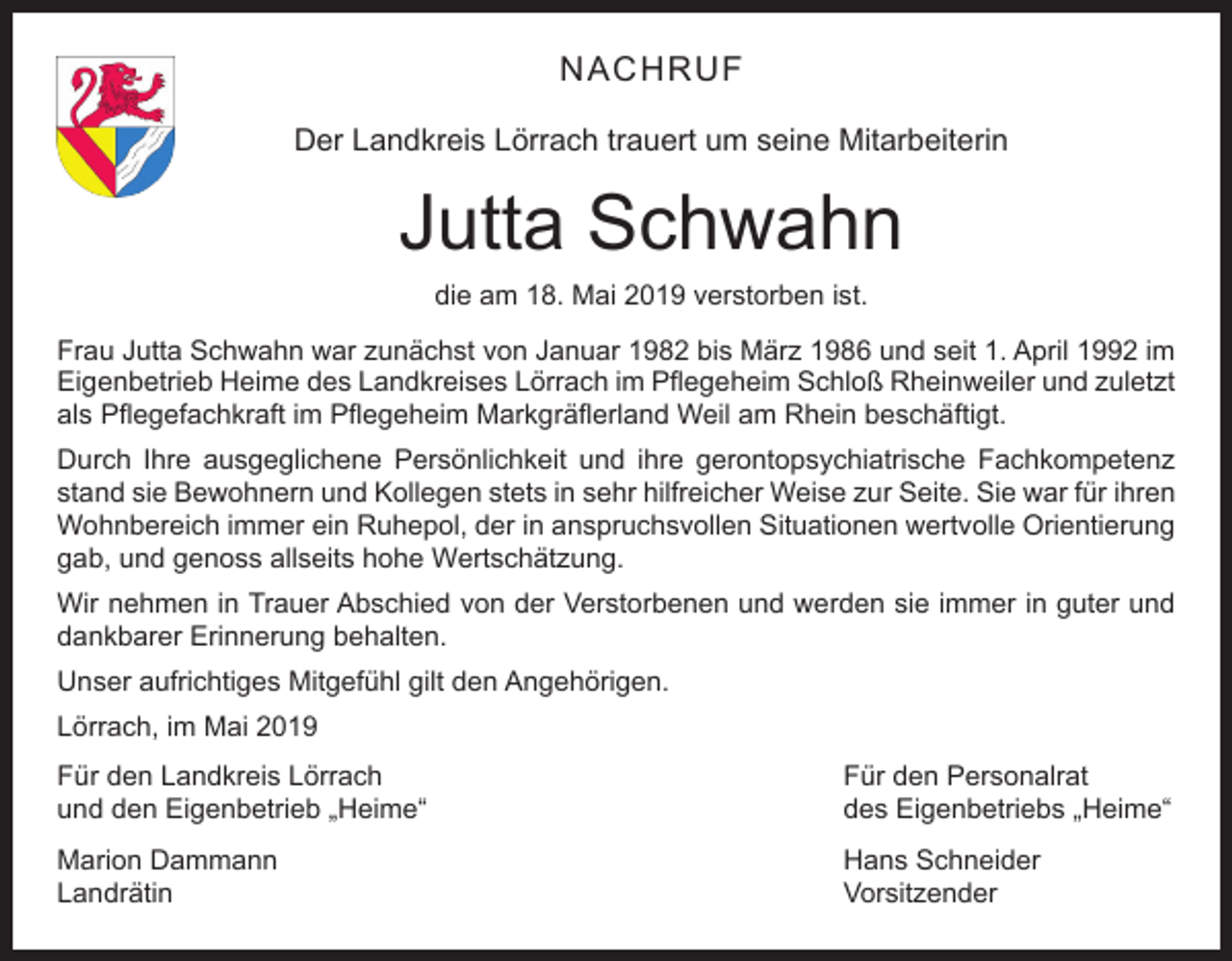 <p>NACHRUF<br />Der Landkreis Lörrach trauert um seine Mitarbeiterin</p><p>Jutta Schwahn<br />die am 18. Mai 2019 verstorben ist.<br />Frau Jutta Schwahn war zunächst von Januar 1982 bis März 1986 und seit 1. April 1992 im<br />Eigenbetrieb Heime des Landkreises Lörrach im Pflegeheim Schloß Rheinweiler und zuletzt<br />als Pflegefachkraft im Pflegeheim Markgräflerland Weil am Rhein beschäftigt.<br />Durch Ihre ausgeglichene Persönlichkeit und ihre gerontopsychiatrische Fachkompetenz<br />stand sie Bewohnern und Kollegen stets in sehr hilfreicher Weise zur Seite. Sie war für ihren<br />Wohnbereich immer ein Ruhepol, der in anspruchsvollen Situationen wertvolle Orientierung<br />gab, und genoss allseits hohe Wertschätzung.<br />Wir nehmen in Trauer Abschied von der Verstorbenen und werden sie immer in guter und<br />dankbarer Erinnerung behalten.<br />Unser aufrichtiges Mitgefühl gilt den Angehörigen.<br />Lörrach, im Mai 2019<br />Für den Landkreis Lörrach<br />und den Eigenbetrieb „Heime“</p><p>Für den Personalrat<br />des Eigenbetriebs „Heime“</p><p>Marion Dammann<br />Hans Schneider<br />Landrätin Vorsitzender</p>