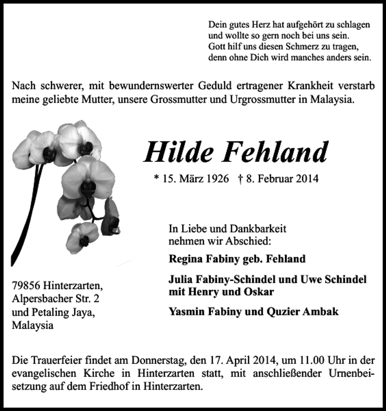<p>Dein gutes Herz hat aufgehört zu schlagen<br />und wollte so gern noch bei uns sein.<br />Gott hilf uns diesen Schmerz zu tragen,<br />denn ohne Dich wird manches anders sein.</p><p>Nach schwerer, mit bewundernswerter Geduld ertragener Krankheit verstarb<br />meine geliebte Mutter, unsere Grossmutter und Urgrossmutter in Malaysia.</p><p>Hilde Fehland<br />* 15. März 1926 † 8. Februar 2014</p><p>In Liebe und Dankbarkeit<br />nehmen wir Abschied:<br />Regina Fabiny geb. Fehland<br />79856 Hinterzarten,<br />Alpersbacher Str. 2<br />und Petaling Jaya,<br />Malaysia</p><p>Julia Fabiny-Schindel und Uwe Schindel<br />mit Henry und Oskar<br />Yasmin Fabiny und Quzier Ambak</p><p>Die Trauerfeier findet am Donnerstag, den 17. April 2014, um 11.00 Uhr in der<br />evangelischen Kirche in Hinterzarten statt, mit anschließender Urnenbeisetzung auf dem Friedhof in Hinterzarten.</p>