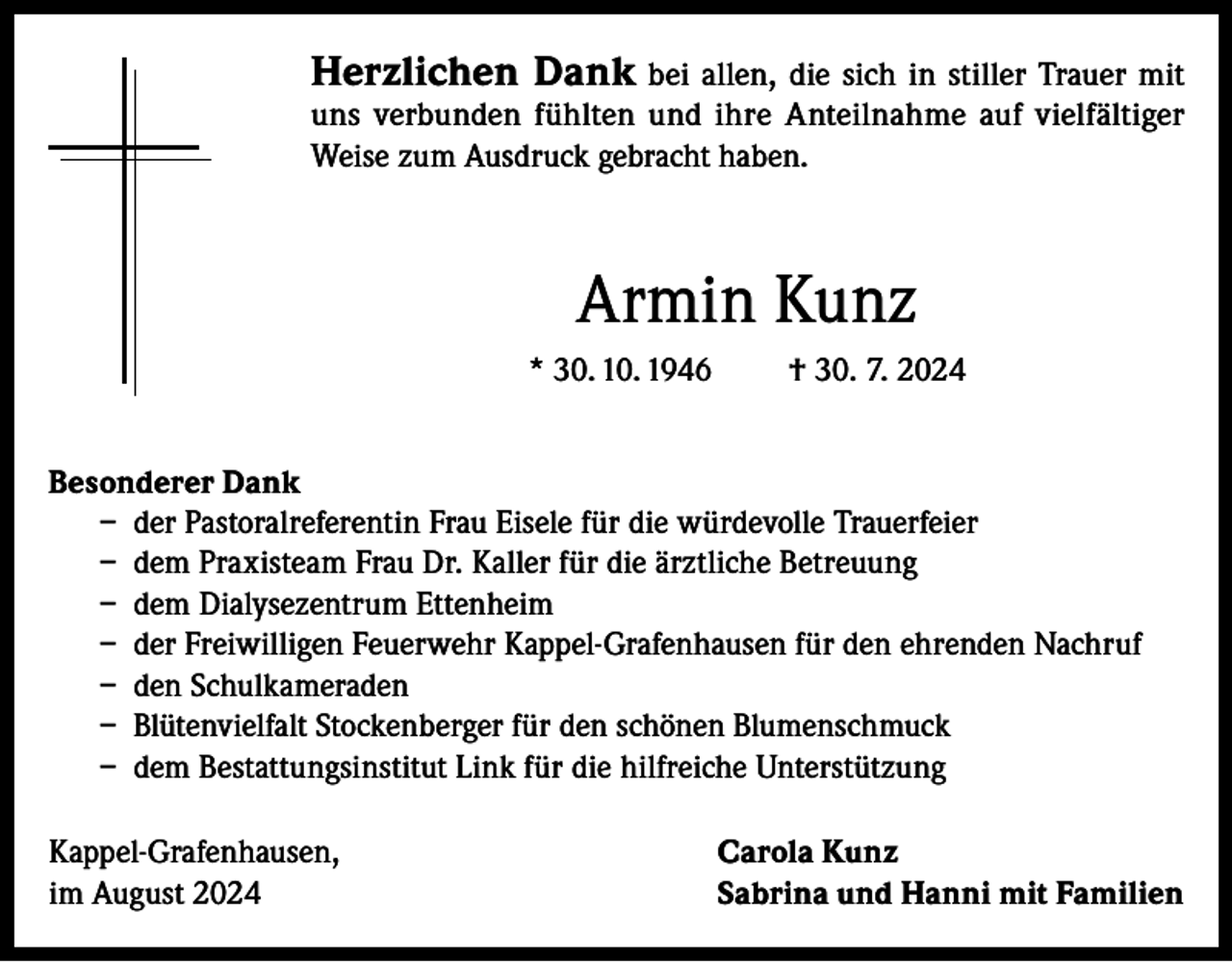 <p>Herzlichen Dank bei allen, die sich in stiller Trauer mit</p><p>uns verbunden fühlten und ihre Anteilnahme auf vielfältiger<br />Weise zum Ausdruck gebracht haben.</p><p>Armin Kunz<br />* 30. 10. 1946</p><p>† 30. 7. 2024</p><p>Besonderer Dank<br />– der Pastoralreferentin Frau Eisele für die würdevolle Trauerfeier<br />– dem Praxisteam Frau Dr. Kaller für die ärztliche Betreuung<br />– dem Dialysezentrum Ettenheim<br />– der Freiwilligen Feuerwehr Kappel-Grafenhausen für den ehrenden Nachruf<br />– den Schulkameraden<br />– Blütenvielfalt Stockenberger für den schönen Blumenschmuck<br />– dem Bestattungsinstitut Link für die hilfreiche Unterstützung<br />Kappel-Grafenhausen,<br />im August 2024</p><p>Carola Kunz<br />Sabrina und Hanni mit Familien</p>