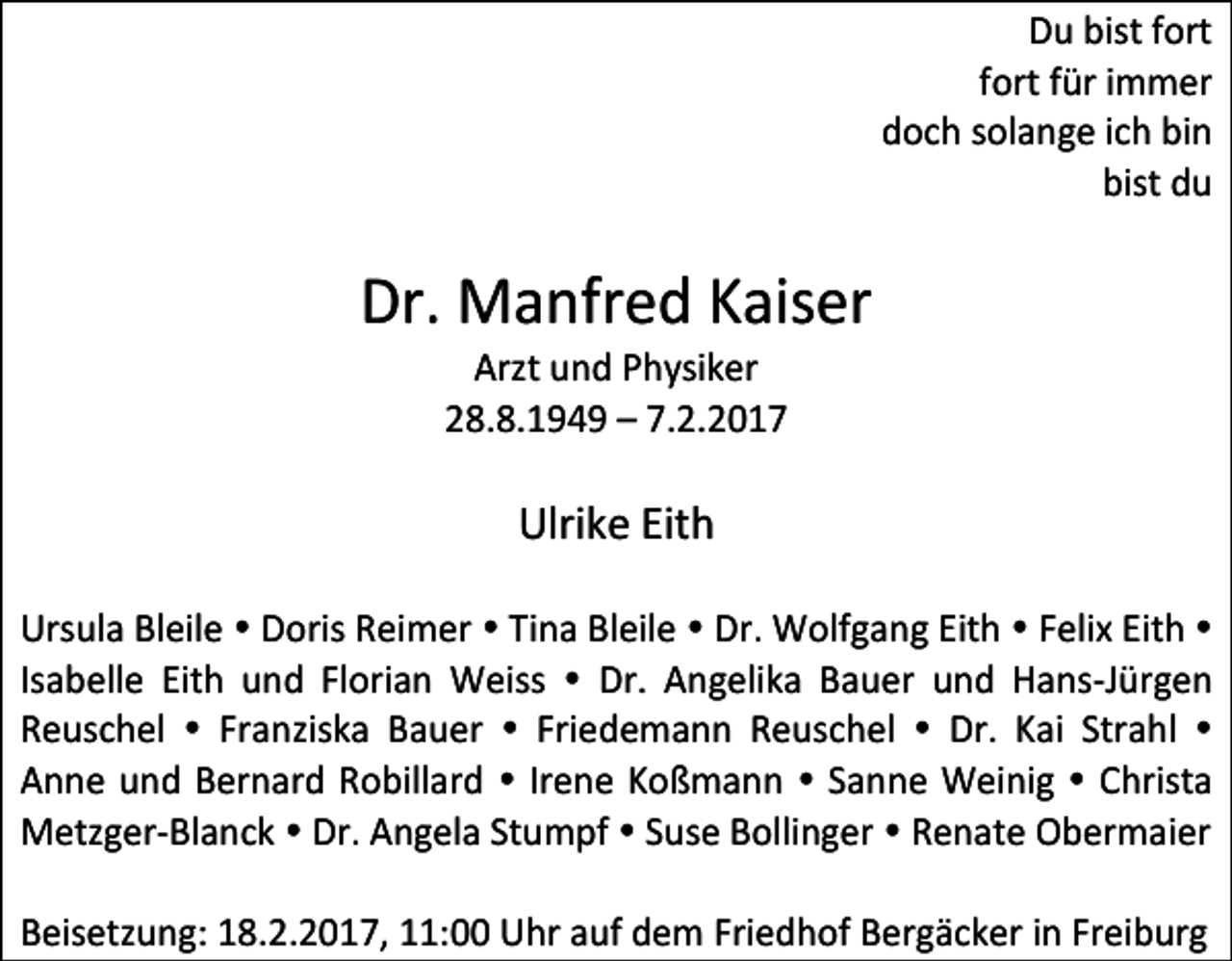 <p>Du bist fort<br />fort für immer<br />doch solange ich bin<br />bist du</p><p>Dr. Manfred Kaiser<br />Arzt und Physiker<br />28.8.1949 – 7.2.2017</p><p>Ulrike Eith<br />Ursula Bleile Doris Reimer Tina Bleile Dr. Wolfgang Eith Felix Eith<br />Isabelle Eith und Florian Weiss Dr. Angelika Bauer und Hans-Jürgen<br />Reuschel Franziska Bauer Friedemann Reuschel Dr. Kai Strahl<br />Anne und Bernard Robillard Irene Koßmann Sanne Weinig Christa<br />Metzger-Blanck Dr. Angela Stumpf Suse Bollinger Renate Obermaier<br />Beisetzung: 18.2.2017, 11:00 Uhr auf dem Friedhof Bergäcker in Freiburg</p>