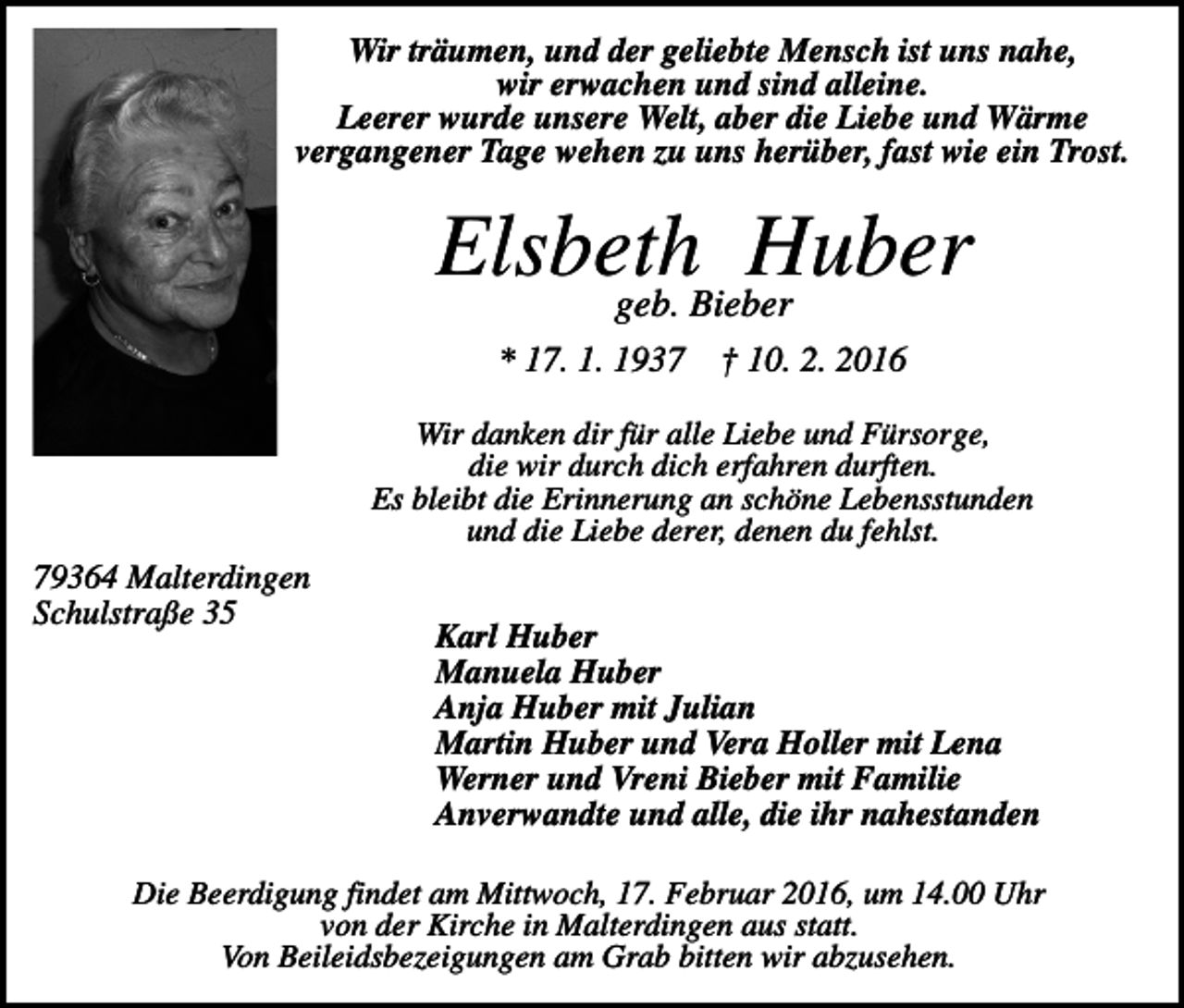 <p>Wir träumen, und der geliebte Mensch ist uns nahe,<br />wir erwachen und sind alleine.<br />Leerer wurde unsere Welt, aber die Liebe und Wärme<br />vergangener Tage wehen zu uns herüber, fast wie ein Trost.</p><p>Elsbeth<br />Huber<br />geb. Bieber<br />* 17. 1. 1937</p><p>† 10. 2. 2016</p><p>Wir danken dir für alle Liebe und Fürsorge,<br />die wir durch dich erfahren durften.<br />Es bleibt die Erinnerung an schöne Lebensstunden<br />und die Liebe derer, denen du fehlst.</p><p>79364 Malterdingen<br />Schulstraße 35</p><p>Karl Huber<br />Manuela Huber<br />Anja Huber mit Julian<br />Martin Huber und Vera Holler mit Lena<br />Werner und Vreni Bieber mit Familie<br />Anverwandte und alle, die ihr nahestanden</p><p>Die Beerdigung findet am Mittwoch, 17. Februar 2016, um 14.00 Uhr<br />von der Kirche in Malterdingen aus statt.<br />Von Beileidsbezeigungen am Grab bitten wir abzusehen.</p>