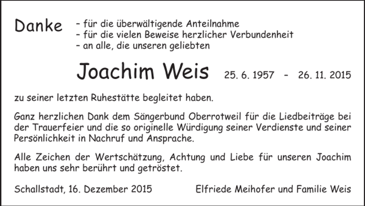 <p>Danke</p><p>– für die überwältigende Anteilnahme<br />– für die vielen Beweise herzlicher Verbundenheit<br />– an alle, die unseren geliebten</p><p>Joachim Weis</p><p>25. 6. 1957 – 26. 11. 2015</p><p>zu seiner letzten Ruhestätte begleitet haben.<br />Ganz herzlichen Dank dem Sängerbund Oberrotweil für die Liedbeiträge bei<br />der Trauerfeier und die so originelle Würdigung seiner Verdienste und seiner<br />Persönlichkeit in Nachruf und Ansprache.<br />Alle Zeichen der Wertschätzung, Achtung und Liebe für unseren Joachim<br />haben uns sehr berührt und getröstet.<br />Schallstadt, 16. Dezember 2015</p><p>Elfriede Meihofer und Familie Weis</p>