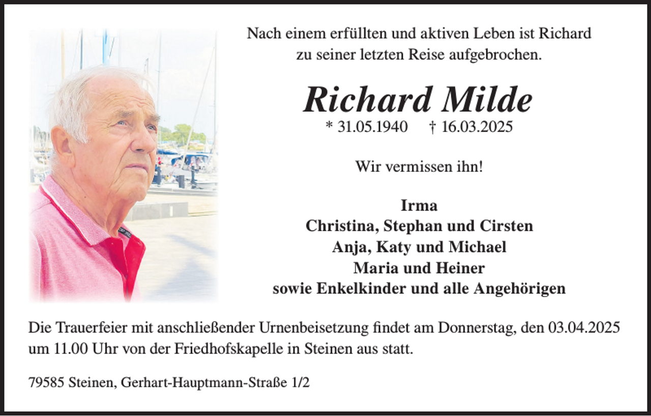 <p>Nach einem erfüllten und aktiven Leben ist Richard<br />zu seiner letzten Reise aufgebrochen.</p><p>Richard Milde<br />* 31.05.1940</p><p>† 16.03.2025</p><p>Wir vermissen ihn!<br />Irma<br />Christina, Stephan und Cirsten<br />Anja, Katy und Michael<br />Maria und Heiner<br />sowie Enkelkinder und alle Angehörigen<br />Die Trauerfeier mit anschließender Urnenbeisetzung findet am Donnerstag, den 03.04.2025<br />um 11.00 Uhr von der Friedhofskapelle in Steinen aus statt.<br />79585 Steinen, Gerhart-Hauptmann-Straße 1/2</p>