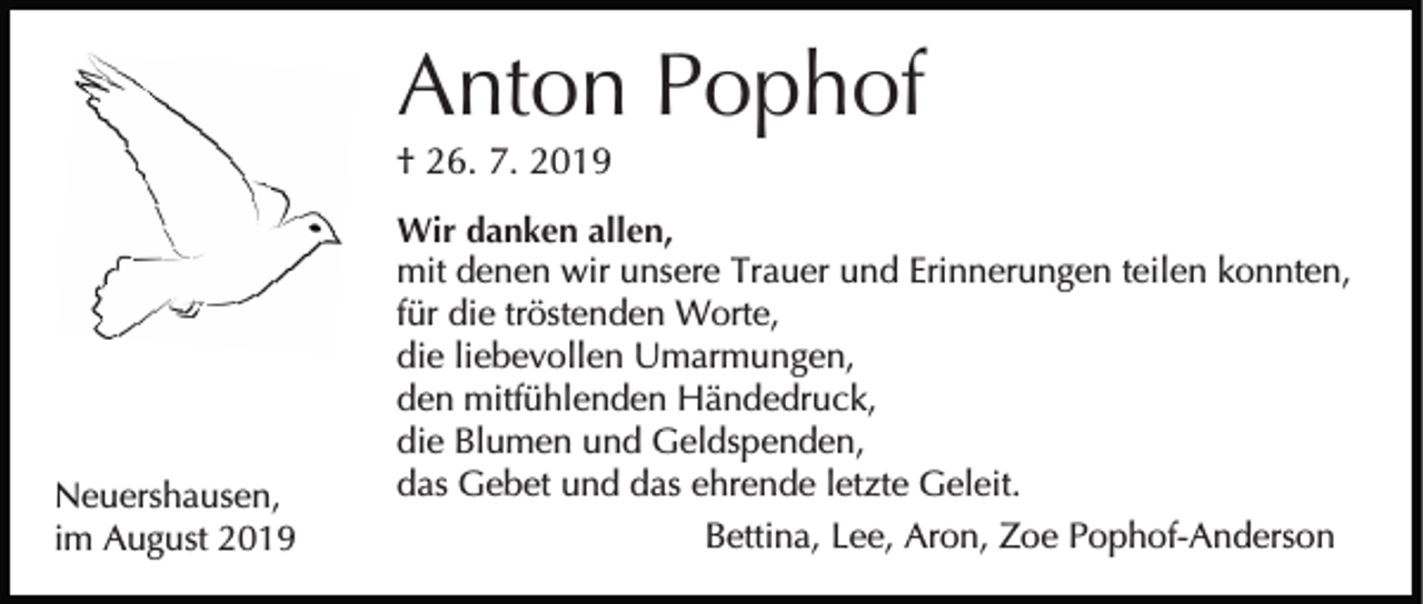 <p>Anton Pophof<br />† 26. 7. 2019</p><p>Neuershausen,<br />im August 2019</p><p>Wir danken allen,<br />mit denen wir unsere Trauer und Erinnerungen teilen konnten,<br />für die tröstenden Worte,<br />die liebevollen Umarmungen,<br />den mitfühlenden Händedruck,<br />die Blumen und Geldspenden,<br />das Gebet und das ehrende letzte Geleit.<br />Bettina, Lee, Aron, Zoe Pophof-Anderson</p>