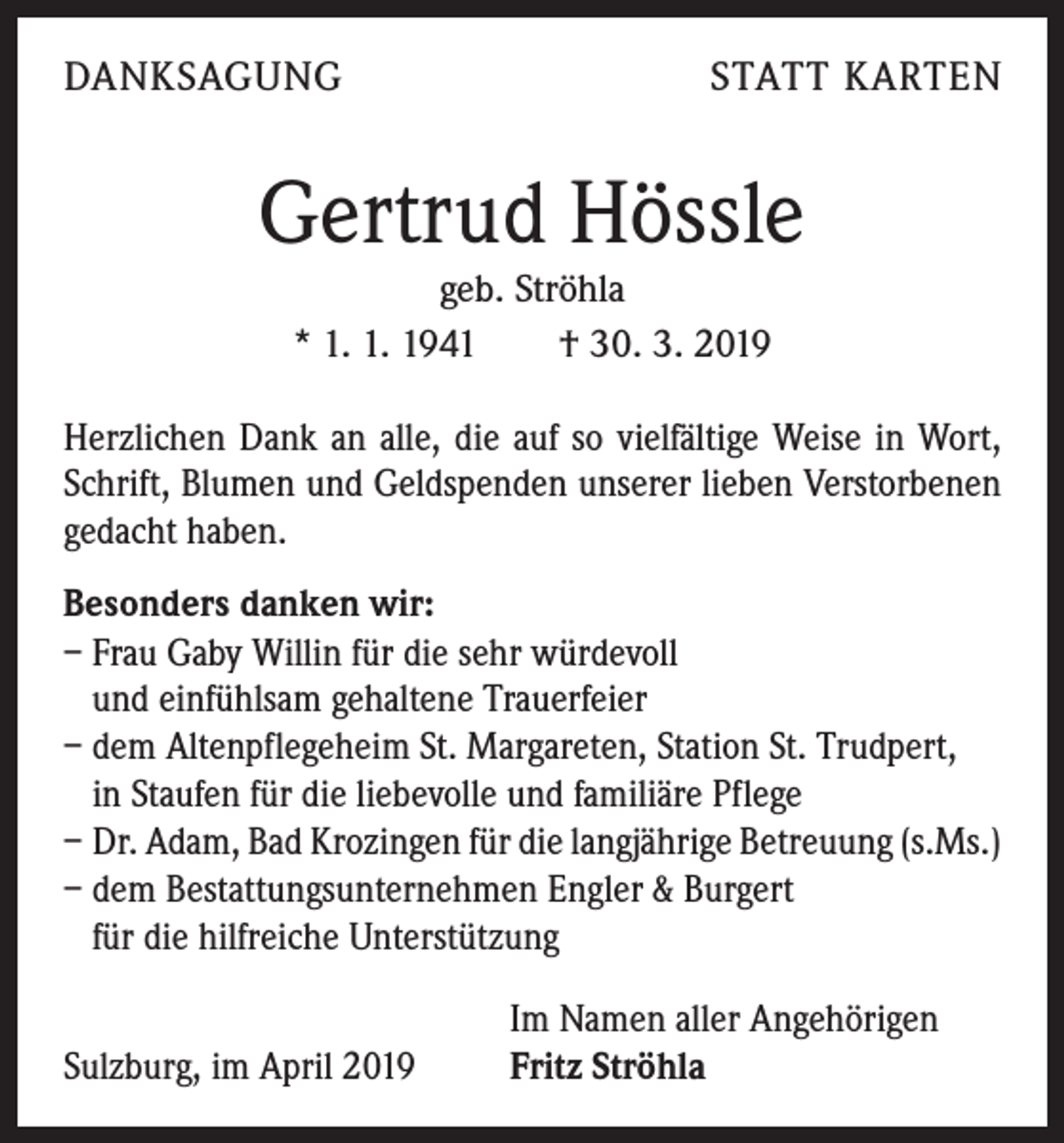 <p>DANKSAGUNG</p><p>STATT KARTEN</p><p>Gertrud Hössle<br />geb. Ströhla<br />* 1. 1. 1941 † 30. 3. 2019<br />Herzlichen Dank an alle, die auf so vielfältige Weise in Wort,<br />Schrift, Blumen und Geldspenden unserer lieben Verstorbenen<br />gedacht haben.<br />Besonders danken wir:<br />– Frau Gaby Willin für die sehr würdevoll<br />und einfühlsam gehaltene Trauerfeier<br />– dem Altenpflegeheim St. Margareten, Station St. Trudpert,<br />in Staufen für die liebevolle und familiäre Pflege<br />– Dr. Adam, Bad Krozingen für die langjährige Betreuung (s.Ms.)<br />– dem Bestattungsunternehmen Engler &amp; Burgert<br />für die hilfreiche Unterstützung<br />Sulzburg, im April 2019</p><p>Im Namen aller Angehörigen<br />Fritz Ströhla</p>