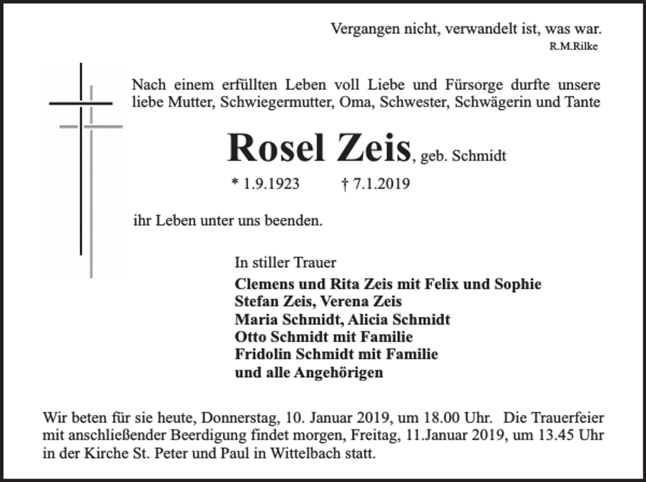 <p>Vergangen nicht, verwandelt ist, was war.<br />R.M.Rilke</p><p>Nach einem erfüllten Leben voll Liebe und Fürsorge durfte unsere<br />liebe Mutter, Schwiegermutter, Oma, Schwester, Schwägerin und Tante</p><p>Rosel Zeis</p><p>, geb. Schmidt</p><p>* 1.9.1923</p><p>† 7.1.2019</p><p>ihr Leben unter uns beenden.<br />In stiller Trauer<br />Clemens und Rita Zeis mit Felix und Sophie<br />Stefan Zeis, Verena Zeis<br />Maria Schmidt, Alicia Schmidt<br />Otto Schmidt mit Familie<br />Fridolin Schmidt mit Familie<br />und alle Angehörigen<br />Wir beten für sie heute, Donnerstag, 10. Januar 2019, um 18.00 Uhr. Die Trauerfeier<br />mit anschließender Beerdigung findet morgen, Freitag, 11.Januar 2019, um 13.45 Uhr<br />in der Kirche St. Peter und Paul in Wittelbach statt.</p>