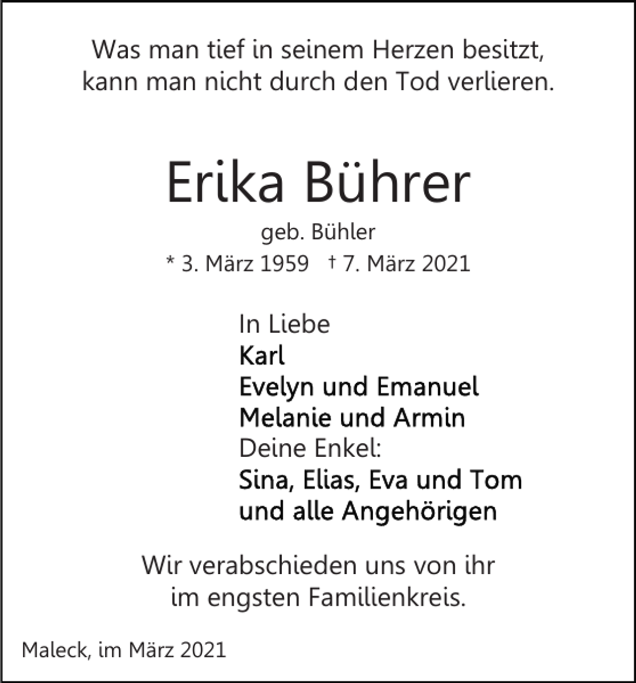 <p>Was man tief in seinem Herzen besitzt,<br />kann man nicht durch den Tod verlieren.</p><p>Erika Bührer<br />geb. Bühler<br />* 3. März 1959 † 7. März 2021</p><p>In Liebe</p><p>Deine Enkel:</p><p>Wir verabschieden uns von ihr<br />im engsten Familienkreis.<br />Maleck, im März 2021</p>