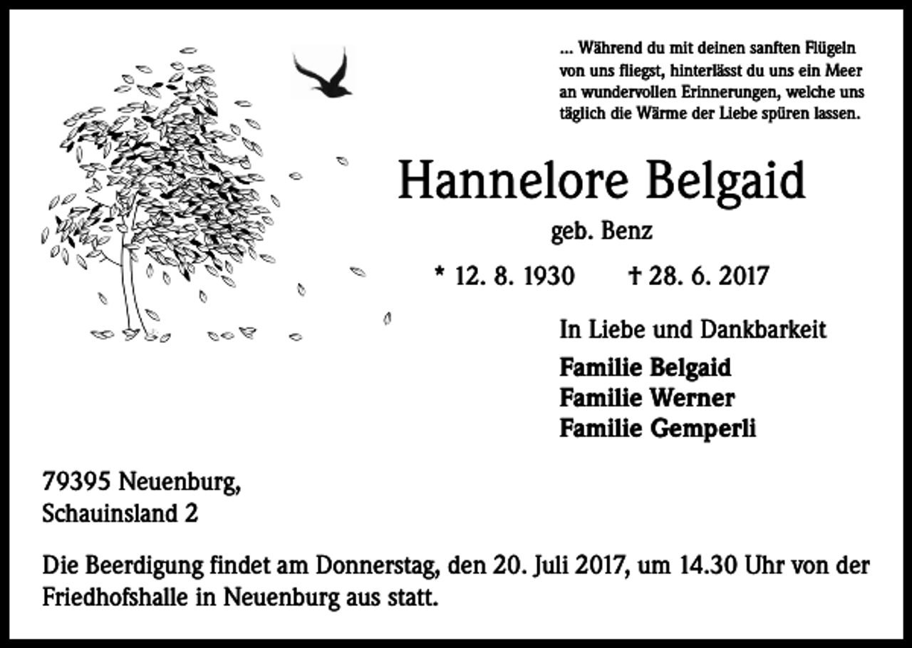 <p>... Während du mit deinen sanften Flügeln<br />von uns fliegst, hinterlässt du uns ein Meer<br />an wundervollen Erinnerungen, welche uns<br />täglich die Wärme der Liebe spüren lassen.</p><p>Hannelore Belgaid<br />geb. Benz<br />* 12. 8. 1930 † 28. 6. 2017<br />In Liebe und Dankbarkeit<br />Familie Belgaid<br />Familie Werner<br />Familie Gemperli<br />79395 Neuenburg,<br />Schauinsland 2<br />Die Beerdigung findet am Donnerstag, den 20. Juli 2017, um 14.30 Uhr von der<br />Friedhofshalle in Neuenburg aus statt.</p>