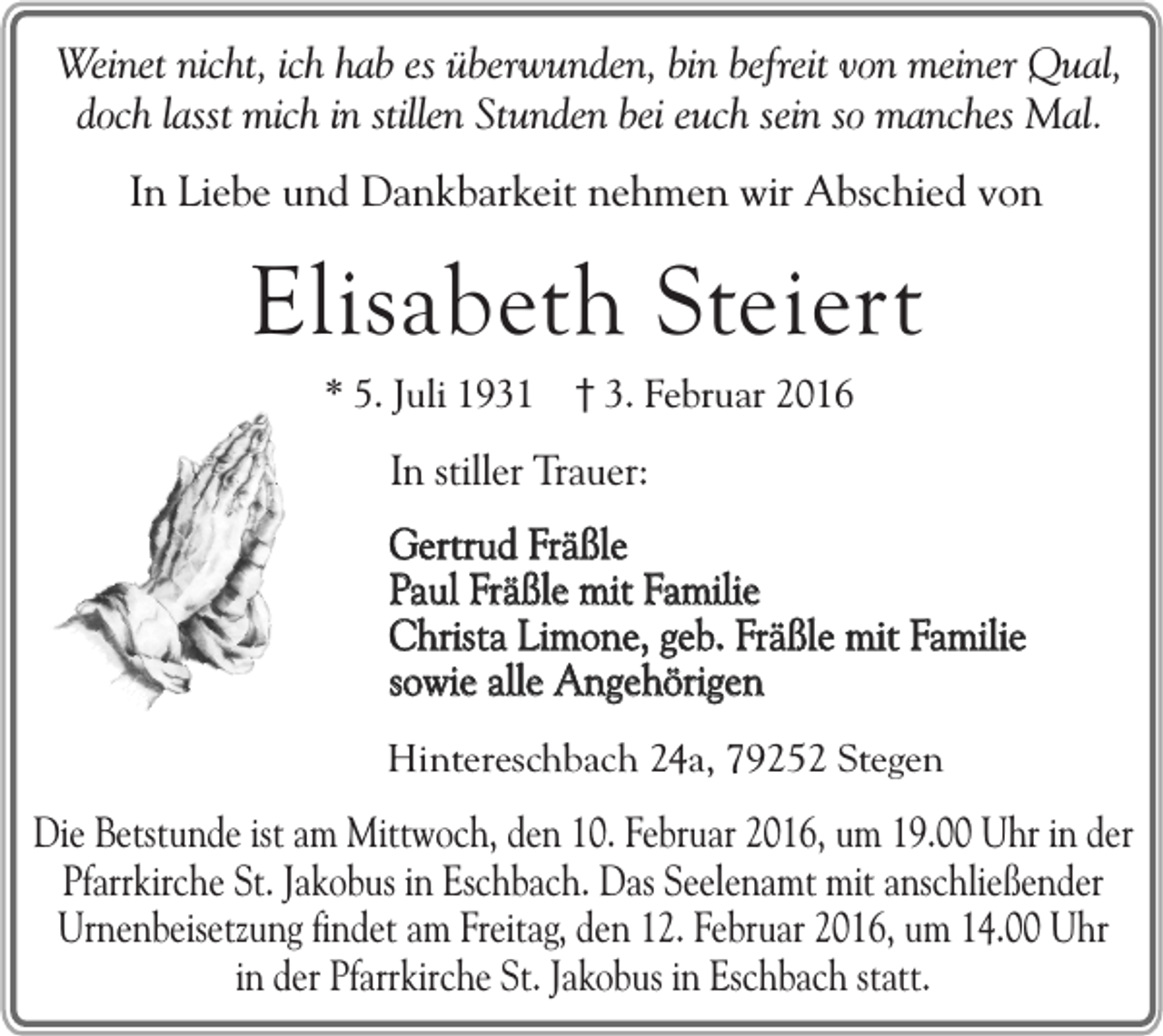 <p>Weinet nicht, ich hab es überwunden, bin befreit von meiner Qual,<br />doch lasst mich in stillen Stunden bei euch sein so manches Mal.<br />In Liebe und Dankbarkeit nehmen wir Abschied von</p><p>Elisabeth Steiert<br />* 5. Juli 1931 3. Februar 2016</p><p>In stiller Trauer:</p><p>Gertrud Fräßle<br />Paul Fräßle mit Familie<br />Christa Limone, geb. Fräßle mit Familie<br />sowie alle Angehörigen<br />Hintereschbach 24a, 79252 Stegen</p><p>Die Betstunde ist am Mittwoch, den 10. Februar 2016, um 19.00 Uhr in der<br />Pfarrkirche St. Jakobus in Eschbach. Das Seelenamt mit anschließender<br />Urnenbeisetzung findet am Freitag, den 12. Februar 2016, um 14.00 Uhr<br />in der Pfarrkirche St. Jakobus in Eschbach statt.</p>