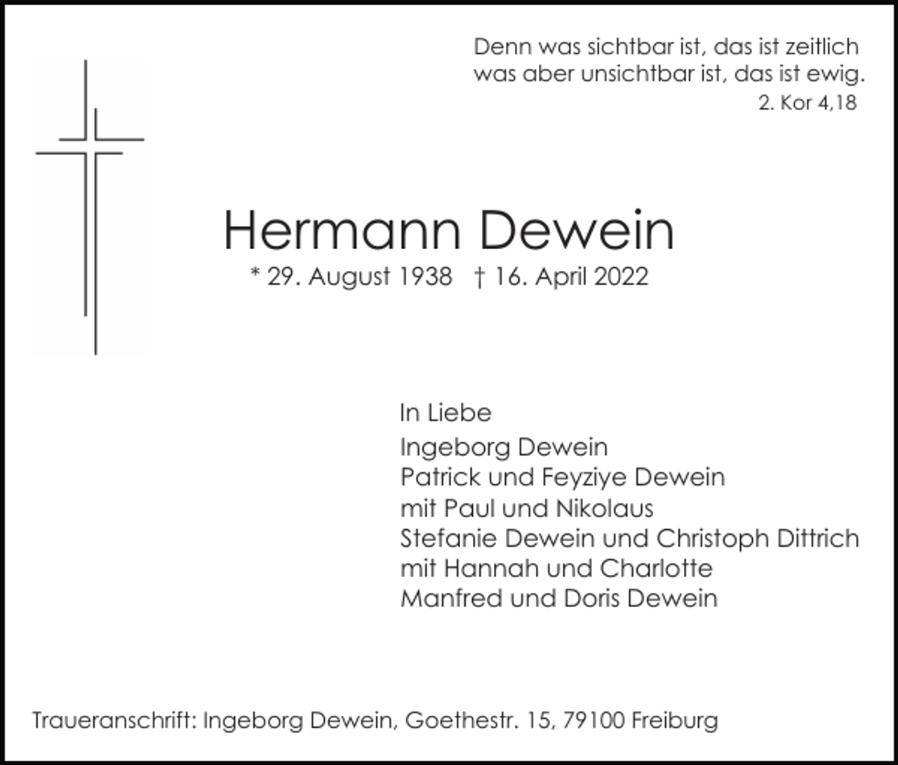 <p>Denn was sichtbar ist, das ist zeitlich<br />was aber unsichtbar ist, das ist ewig.<br />2. Kor 4,18</p><p>Hermann Dewein<br />* 29. August 1938 † 16. April 2022</p><p>In Liebe<br />Ingeborg Dewein<br />Patrick und Feyziye Dewein<br />mit Paul und Nikolaus<br />Stefanie Dewein und Christoph Dittrich<br />mit Hannah und Charlotte<br />Manfred und Doris Dewein</p><p>Traueranschrift: Ingeborg Dewein, Goethestr. 15, 79100 Freiburg</p>