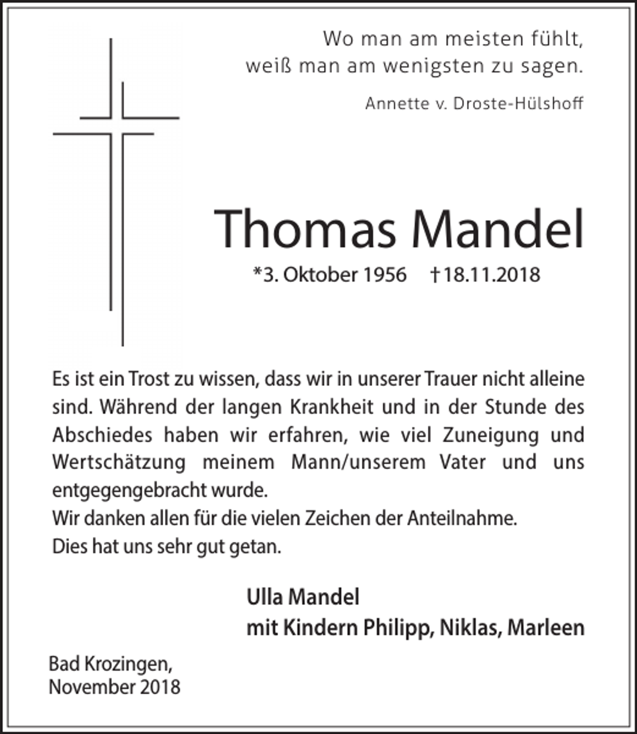 <p>Wo man am meisten fühlt,<br />weiß man am wenigsten zu sagen.<br />Annette v. Droste-Hülshoﬀ</p><p>Thomas Mandel<br />*3. Oktober 1956</p><p>†18.11.2018</p><p>Es ist ein Trost zu wissen, dass wir in unserer Trauer nicht alleine<br />sind. Während der langen Krankheit und in der Stunde des<br />Abschiedes haben wir erfahren, wie viel Zuneigung und<br />Wertschätzung meinem Mann/unserem Vater und uns<br />entgegengebracht wurde.<br />Wir danken allen für die vielen Zeichen der Anteilnahme.<br />Dies hat uns sehr gut getan.</p><p>Ulla Mandel<br />mit Kindern Philipp, Niklas, Marleen<br />Bad Krozingen,<br />November 2018</p>