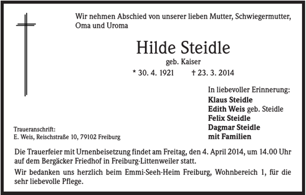 <p>Wir nehmen Abschied von unserer lieben Mutter, Schwiegermutter,<br />Oma und Uroma</p><p>Hilde Steidle<br />geb. Kaiser<br />* 30. 4. 1921<br />† 23. 3. 2014</p><p>Traueranschrift:<br />E. Weis, Reischstraße 10, 79102 Freiburg</p><p>In liebevoller Erinnerung:<br />Klaus Steidle<br />Edith Weis geb. Steidle<br />Felix Steidle<br />Dagmar Steidle<br />mit Familien</p><p>Die Trauerfeier mit Urnenbeisetzung findet am Freitag, den 4. April 2014, um 14.00 Uhr<br />auf dem Bergäcker Friedhof in Freiburg-Littenweiler statt.<br />Wir bedanken uns herzlich beim Emmi-Seeh-Heim Freiburg, Wohnbereich 1, für die<br />sehr liebevolle Pflege.</p>