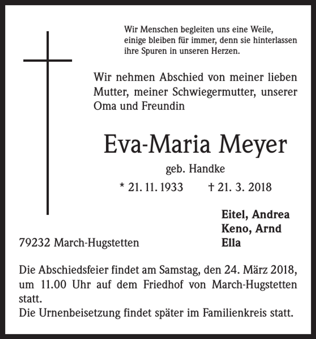 <p>Wir Menschen begleiten uns eine Weile,<br />einige bleiben für immer, denn sie hinterlassen<br />ihre Spuren in unseren Herzen.</p><p>Wir nehmen Abschied von meiner lieben<br />Mutter, meiner Schwiegermutter, unserer<br />Oma und Freundin</p><p>Eva-Maria Meyer<br />geb. Handke<br />* 21. 11. 1933 † 21. 3. 2018</p><p>79232 March-Hugstetten</p><p>Eitel, Andrea<br />Keno, Arnd<br />Ella</p><p>Die Abschiedsfeier findet am Samstag, den 24. März 2018,<br />um 11.00 Uhr auf dem Friedhof von March-Hugstetten<br />statt.<br />Die Urnenbeisetzung findet später im Familienkreis statt.</p>