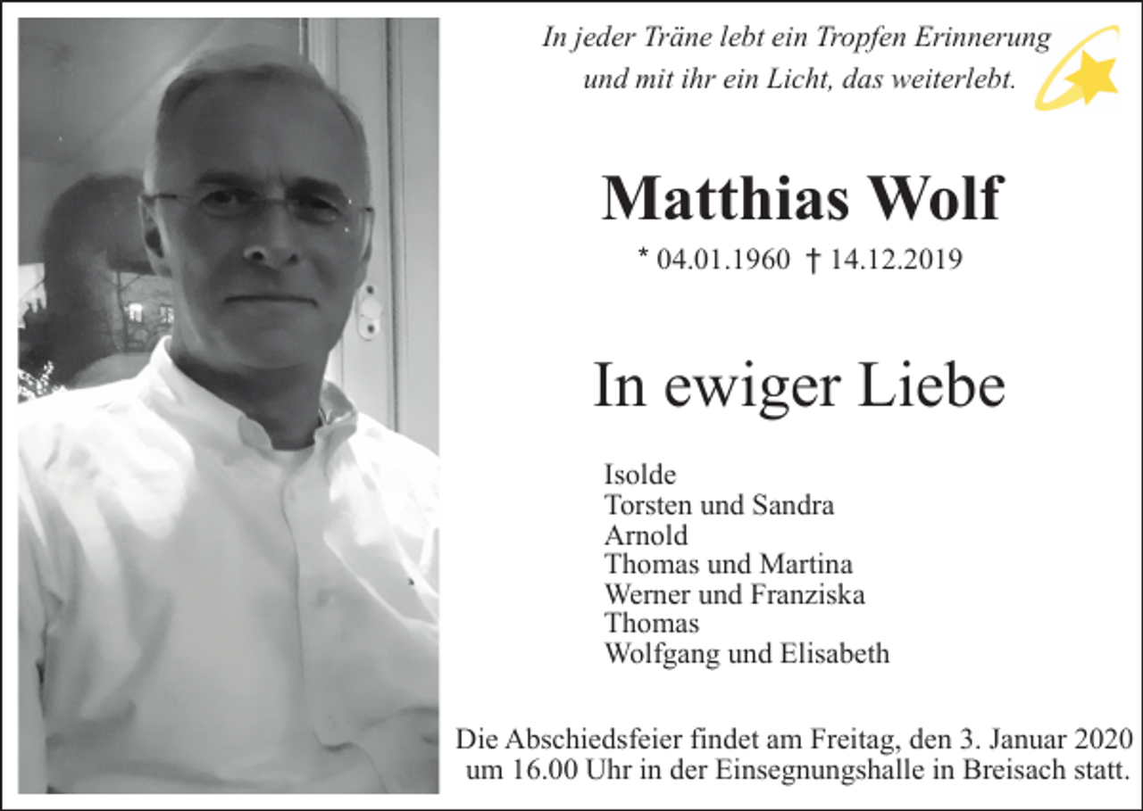 <p>In jeder Träne lebt ein Tropfen Erinnerung<br />und mit ihr ein Licht, das weiterlebt.</p><p>Matthias Wolf<br />* 04.01.1960 † 14.12.2019</p><p>In ewiger Liebe<br />Isolde<br />Torsten und Sandra<br />Arnold<br />Thomas und Martina<br />Werner und Franziska<br />Thomas<br />Wolfgang und Elisabeth<br />Die Abschiedsfeier findet am Freitag, den 3. Januar 2020<br />um 16.00 Uhr in der Einsegnungshalle in Breisach statt.</p>