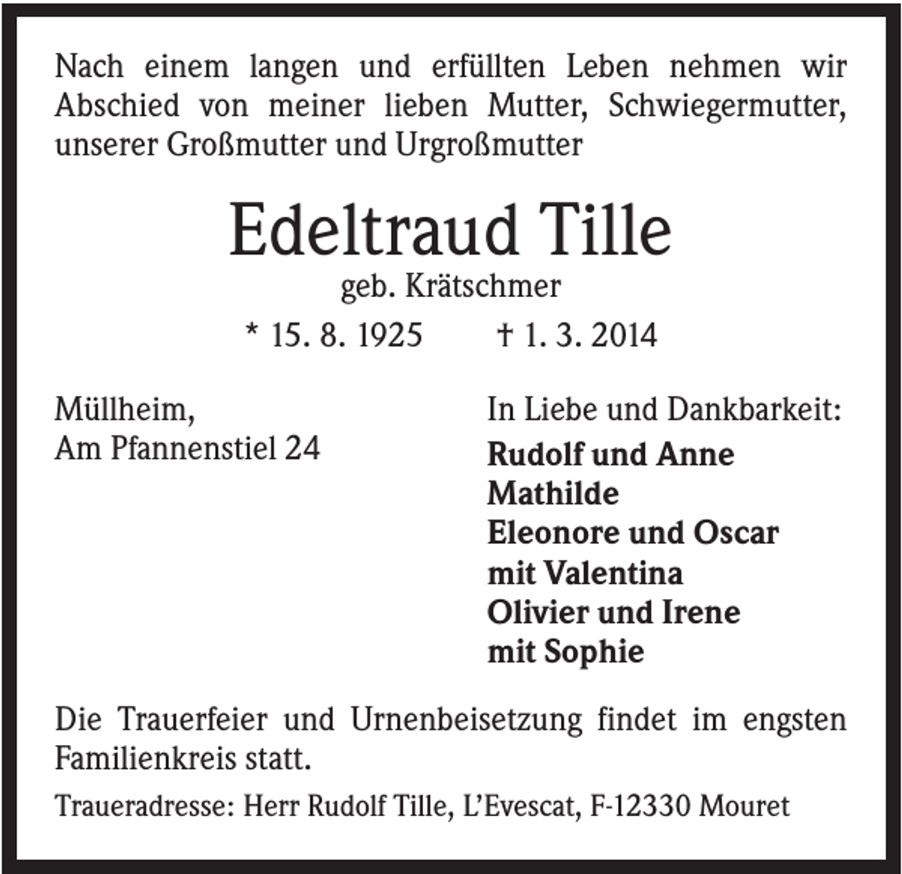 <p>Nach einem langen und erfüllten Leben nehmen wir<br />Abschied von meiner lieben Mutter, Schwiegermutter,<br />unserer Großmutter und Urgroßmutter</p><p>Edeltraud Tille<br />geb. Krätschmer<br />* 15. 8. 1925<br />† 1. 3. 2014<br />Müllheim,<br />Am Pfannenstiel 24</p><p>In Liebe und Dankbarkeit:<br />Rudolf und Anne<br />Mathilde<br />Eleonore und Oscar<br />mit Valentina<br />Olivier und Irene<br />mit Sophie</p><p>Die Trauerfeier und Urnenbeisetzung findet im engsten<br />Familienkreis statt.<br />Traueradresse: Herr Rudolf Tille, L’Evescat, F-12330 Mouret</p>