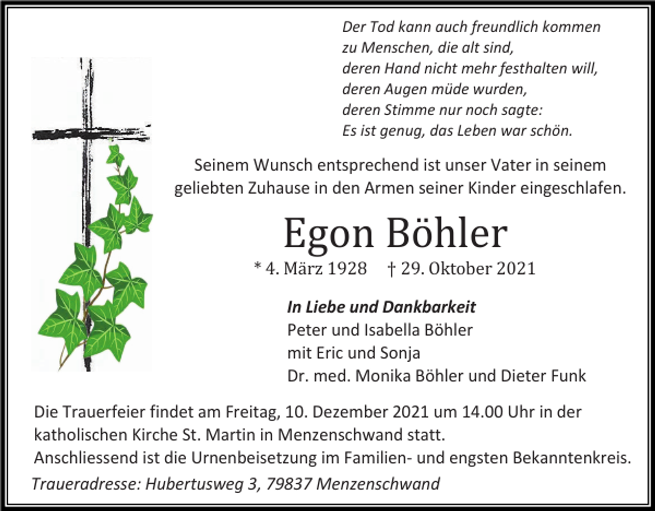 <p>Der Tod kann auch freundlich kommen<br />zu Menschen, die alt sind,<br />deren Hand nicht mehr festhalten will,<br />deren Augen müde wurden,<br />deren Stimme nur noch sagte:<br />Es ist genug, das Leben war schön.</p><p>Seinem Wunsch entsprechend ist unser Vater in seinem<br />geliebten Zuhause in den Armen seiner Kinder eingeschlafen.</p><p>Egon Böhler<br />* 4. März 1928</p><p>† 29. Oktober 2021</p><p>In Liebe und Dankbarkeit<br />Peter und Isabella Böhler<br />mit Eric und Sonja<br />Dr. med. Monika Böhler und Dieter Funk<br />Die Trauerfeier findet am Freitag, 10. Dezember 2021 um 14.00 Uhr in der<br />katholischen Kirche St. Martin in Menzenschwand statt.<br />Anschliessend ist die Urnenbeisetzung im Familien- und engsten Bekanntenkreis.<br />Traueradresse: Hubertusweg 3, 79837 Menzenschwand</p>