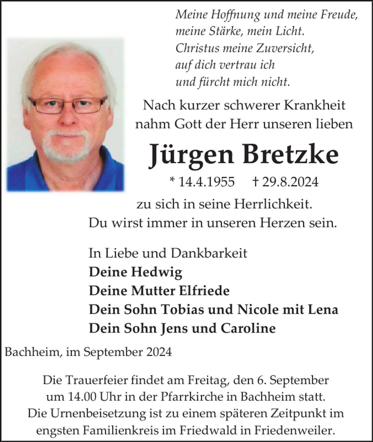 <p>Meine Hoffnung und meine Freude,<br />meine Stärke, mein Licht.<br />Christus meine Zuversicht,<br />auf dich vertrau ich<br />und fürcht mich nicht.</p><p>Nach kurzer schwerer Krankheit<br />nahm Gott der Herr unseren lieben</p><p>Jürgen Bretzke<br />* 14.4.1955</p><p>† 29.8.2024</p><p>zu sich in seine Herrlichkeit.<br />Du wirst immer in unseren Herzen sein.<br />In Liebe und Dankbarkeit<br />Deine Hedwig<br />Deine Mutter Elfriede<br />Dein Sohn Tobias und Nicole mit Lena<br />Dein Sohn Jens und Caroline<br />Bachheim, im September 2024<br />Die Trauerfeier findet am Freitag, den 6. September<br />um 14.00 Uhr in der Pfarrkirche in Bachheim statt.<br />Die Urnenbeisetzung ist zu einem späteren Zeitpunkt im<br />engsten Familienkreis im Friedwald in Friedenweiler.</p>