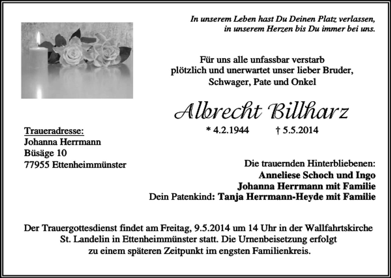 <p>In unserem Leben hast Du Deinen Platz verlassen,<br />in unserem Herzen bis Du immer bei uns.</p><p>Für uns alle unfassbar verstarb<br />plötzlich und unerwartet unser lieber Bruder,<br />Schwager, Pate und Onkel</p><p>Albrecht Billharz<br />Traueradresse:<br />Johanna Herrmann<br />Büsäge 10<br />77955 Ettenheimmünster</p><p>* 4.2.1944</p><p>† 5.5.2014</p><p>Die trauernden Hinterbliebenen:<br />Anneliese Schoch und Ingo<br />Johanna Herrmann mit Familie<br />Dein Patenkind: Tanja Herrmann-Heyde mit Familie</p><p>Der Trauergottesdienst findet am Freitag, 9.5.2014 um 14 Uhr in der Wallfahrtskirche<br />St. Landelin in Ettenheimmünster statt. Die Urnenbeisetzung erfolgt<br />zu einem späteren Zeitpunkt im engsten Familienkreis.</p>