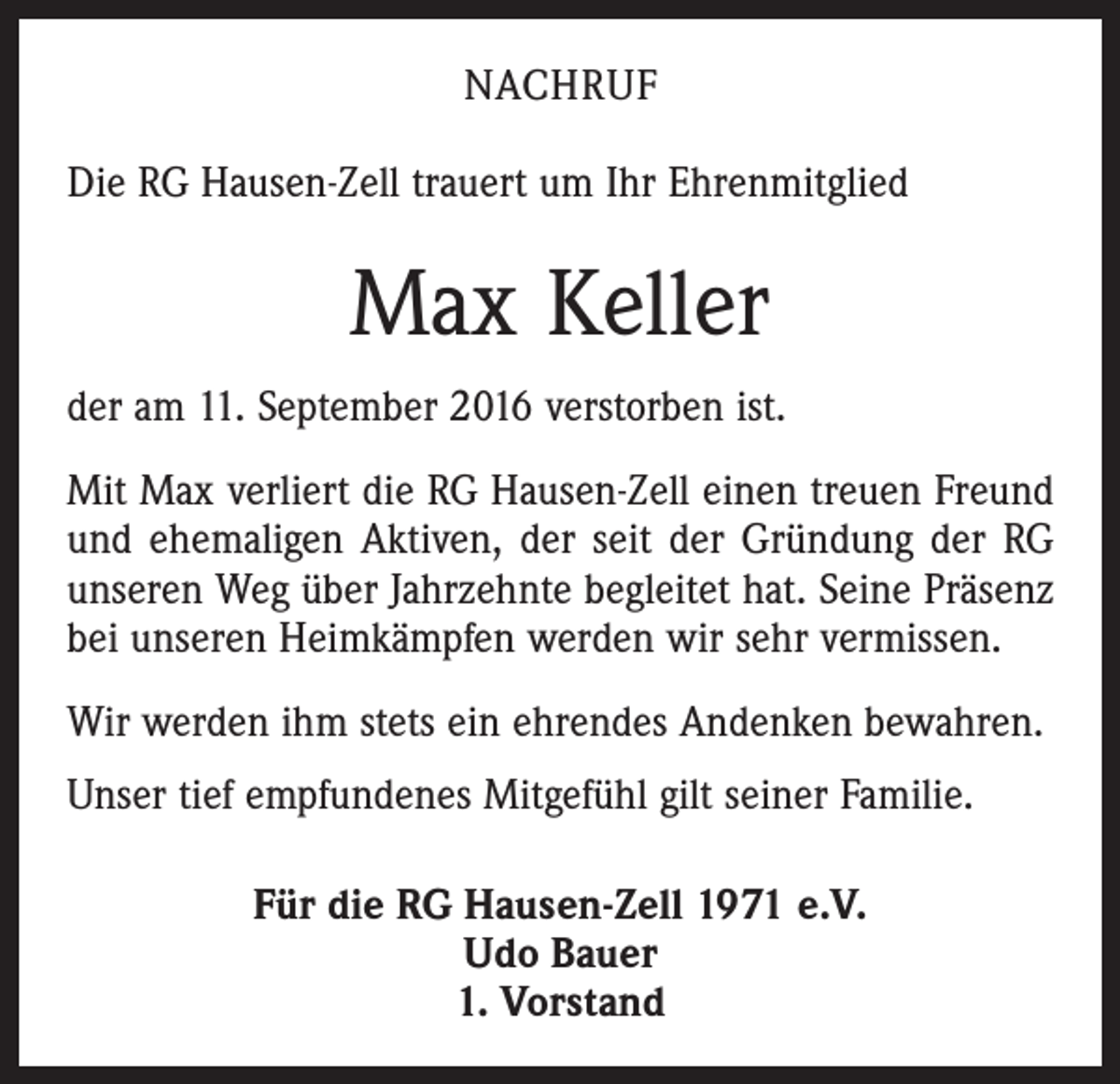 <p>Nachruf<br />Die RG Hausen-Zell trauert um Ihr Ehrenmitglied</p><p>Max Keller<br />der am 11. September 2016 verstorben ist.<br />Mit Max verliert die RG Hausen-Zell einen treuen Freund<br />und ehemaligen Aktiven, der seit der Gründung der RG<br />unseren Weg über Jahrzehnte begleitet hat. Seine Präsenz<br />bei unseren Heimkämpfen werden wir sehr vermissen.<br />Wir werden ihm stets ein ehrendes Andenken bewahren.<br />Unser tief empfundenes Mitgefühl gilt seiner Familie.<br />Für die RG Hausen-Zell 1971 e.V.<br />Udo Bauer<br />1. Vorstand</p>