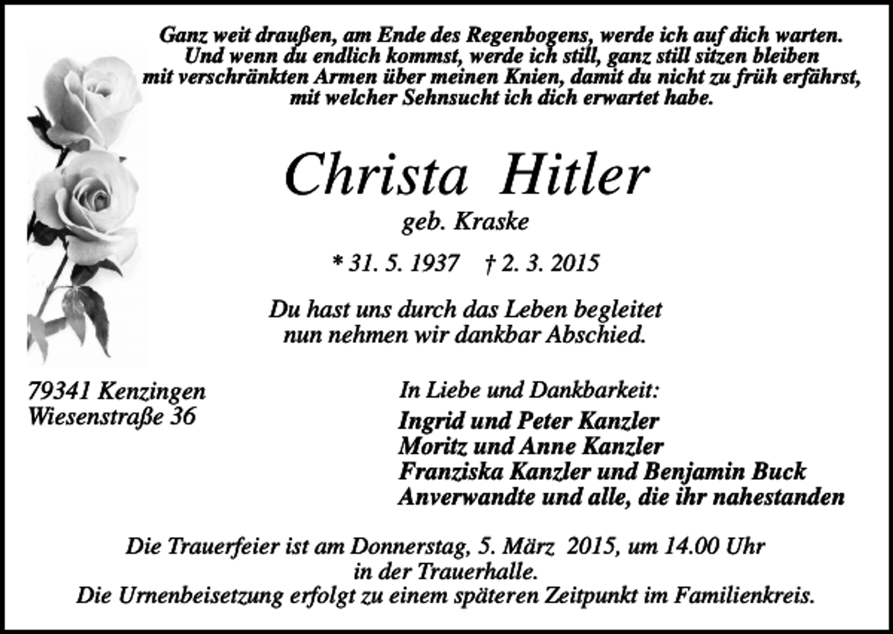 <p>Ganz weit draußen, am Ende des Regenbogens, werde ich auf dich warten.<br />Und wenn du endlich kommst, werde ich still, ganz still sitzen bleiben<br />mit verschränkten Armen über meinen Knien, damit du nicht zu früh erfährst,<br />mit welcher Sehnsucht ich dich erwartet habe.</p><p>Christa Hitler<br />geb. Kraske<br />* 31. 5. 1937</p><p>† 2. 3. 2015</p><p>Du hast uns durch das Leben begleitet<br />nun nehmen wir dankbar Abschied.<br />79341 Kenzingen<br />Wiesenstraße 36</p><p>In Liebe und Dankbarkeit:<br />Ingrid und Peter Kanzler<br />Moritz und Anne Kanzler<br />Franziska Kanzler und Benjamin Buck<br />Anverwandte und alle, die ihr nahestanden</p><p>Die Trauerfeier ist am Donnerstag, 5. März 2015, um 14.00 Uhr<br />in der Trauerhalle.<br />Die Urnenbeisetzung erfolgt zu einem späteren Zeitpunkt im Familienkreis.</p>