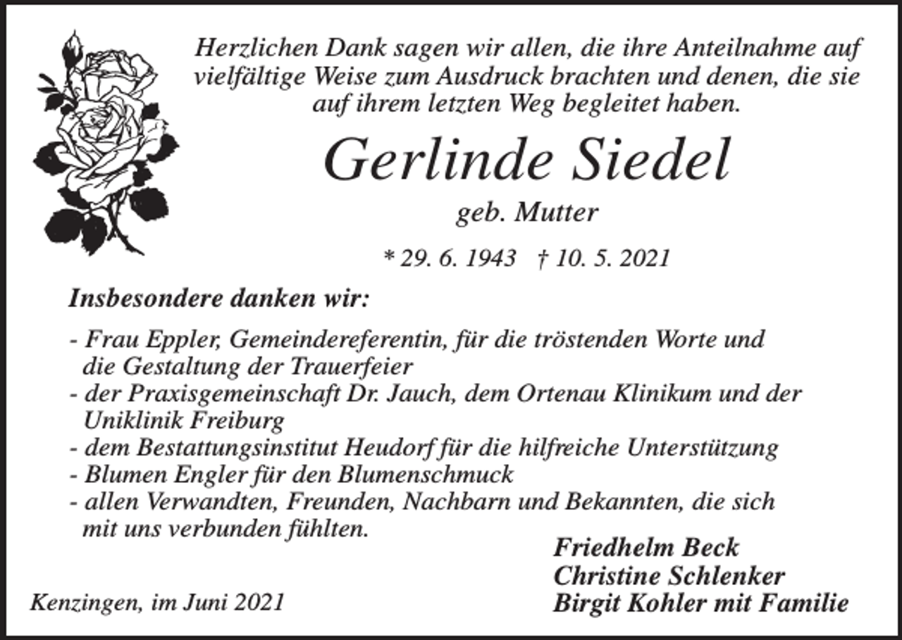 <p>Herzlichen Dank sagen wir allen, die ihre Anteilnahme auf<br />vielfältige Weise zum Ausdruck brachten und denen, die sie<br />auf ihrem letzten Weg begleitet haben.</p><p>Gerlinde Siedel<br />geb. Mutter<br />* 29. 6. 1943 † 10. 5. 2021</p><p>Insbesondere danken wir:<br />- Frau Eppler, Gemeindereferentin, für die tröstenden Worte und<br />die Gestaltung der Trauerfeier<br />- der Praxisgemeinschaft Dr. Jauch, dem Ortenau Klinikum und der<br />Uniklinik Freiburg<br />- dem Bestattungsinstitut Heudorf für die hilfreiche Unterstützung<br />- Blumen Engler für den Blumenschmuck<br />- allen Verwandten, Freunden, Nachbarn und Bekannten, die sich<br />mit uns verbunden fühlten.<br />Friedhelm Beck<br />Christine Schlenker<br />Kenzingen, im Juni 2021<br />Birgit Kohler mit Familie</p>
