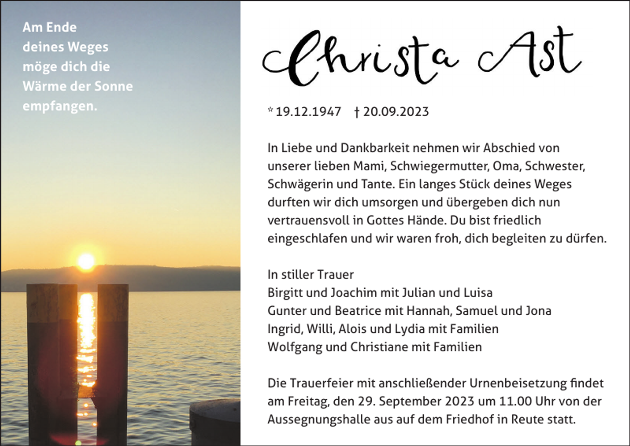 <p>Am Ende<br />deines Weges<br />möge dich die<br />Wärme der Sonne<br />empfangen.</p><p>* 19.12.1947 † 20.09.2023<br />In Liebe und Dankbarkeit nehmen wir Abschied von<br />unserer lieben Mami, Schwiegermutter, Oma, Schwester,<br />Schwägerin und Tante. Ein langes Stück deines Weges<br />durften wir dich umsorgen und übergeben dich nun<br />vertrauensvoll in Gottes Hände. Du bist friedlich<br />eingeschlafen und wir waren froh, dich begleiten zu dürfen.<br />In stiller Trauer<br />Birgitt und Joachim mit Julian und Luisa<br />Gunter und Beatrice mit Hannah, Samuel und Jona<br />Ingrid, Willi, Alois und Lydia mit Familien<br />Wolfgang und Christiane mit Familien<br />Die Trauerfeier mit anschließender Urnenbeisetzung findet<br />am Freitag, den 29. September 2023 um 11.00 Uhr von der<br />Aussegnungshalle aus auf dem Friedhof in Reute statt.</p>