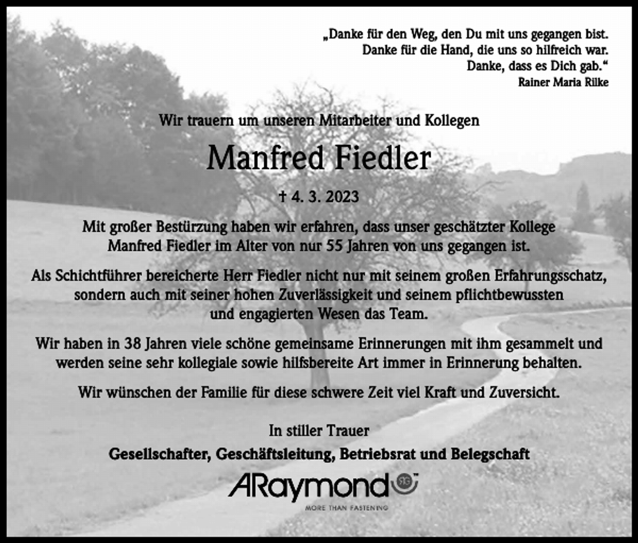 <p>„Danke für den Weg, den Du mit uns gegangen bist.<br />Danke für die Hand, die uns so hilfreich war.<br />Danke, dass es Dich gab.“<br />Rainer Maria Rilke</p><p>Wir trauern um unseren Mitarbeiter und Kollegen</p><p>Manfred Fiedler<br />† 4. 3. 2023<br />Mit großer Bestürzung haben wir erfahren, dass unser geschätzter Kollege<br />Manfred Fiedler im Alter von nur 55 Jahren von uns gegangen ist.<br />Als Schichtführer bereicherte Herr Fiedler nicht nur mit seinem großen Erfahrungsschatz,<br />sondern auch mit seiner hohen Zuverlässigkeit und seinem pflichtbewussten<br />und engagierten Wesen das Team.<br />Wir haben in 38 Jahren viele schöne gemeinsame Erinnerungen mit ihm gesammelt und<br />werden seine sehr kollegiale sowie hilfsbereite Art immer in Erinnerung behalten.<br />Wir wünschen der Familie für diese schwere Zeit viel Kraft und Zuversicht.<br />In stiller Trauer<br />Gesellschafter, Geschäftsleitung, Betriebsrat und Belegschaft</p>