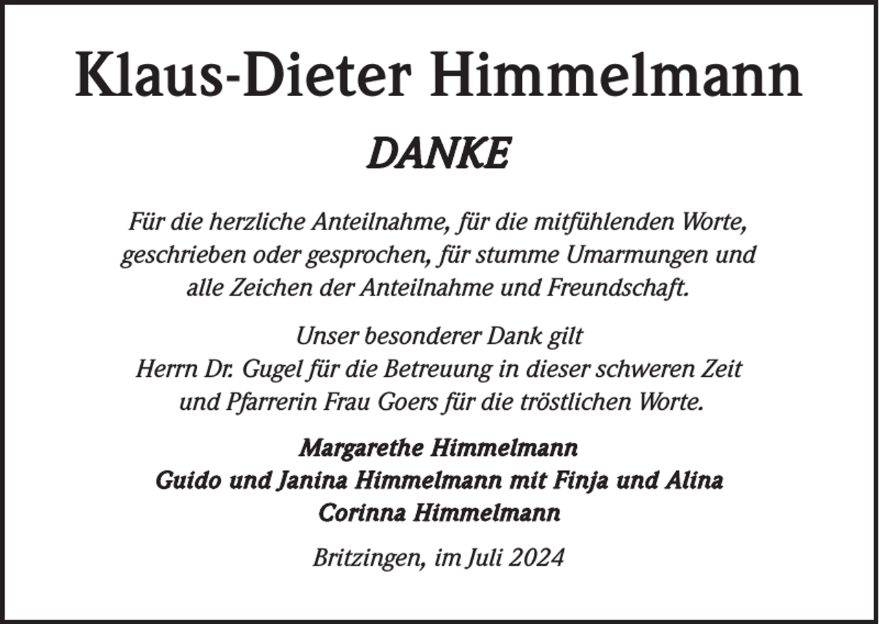 <p>Klaus-Dieter Himmelmann<br />DANKE<br />Für die herzliche Anteilnahme, für die mitfühlenden Worte,<br />geschrieben oder gesprochen, für stumme Umarmungen und<br />alle Zeichen der Anteilnahme und Freundschaft.<br />Unser besonderer Dank gilt<br />Herrn Dr. Gugel für die Betreuung in dieser schweren Zeit<br />und Pfarrerin Frau Goers für die tröstlichen Worte.<br />Margarethe Himmelmann<br />Guido und Janina Himmelmann mit Finja und Alina<br />Corinna Himmelmann</p><p>Britzingen, im Juli 2024</p>