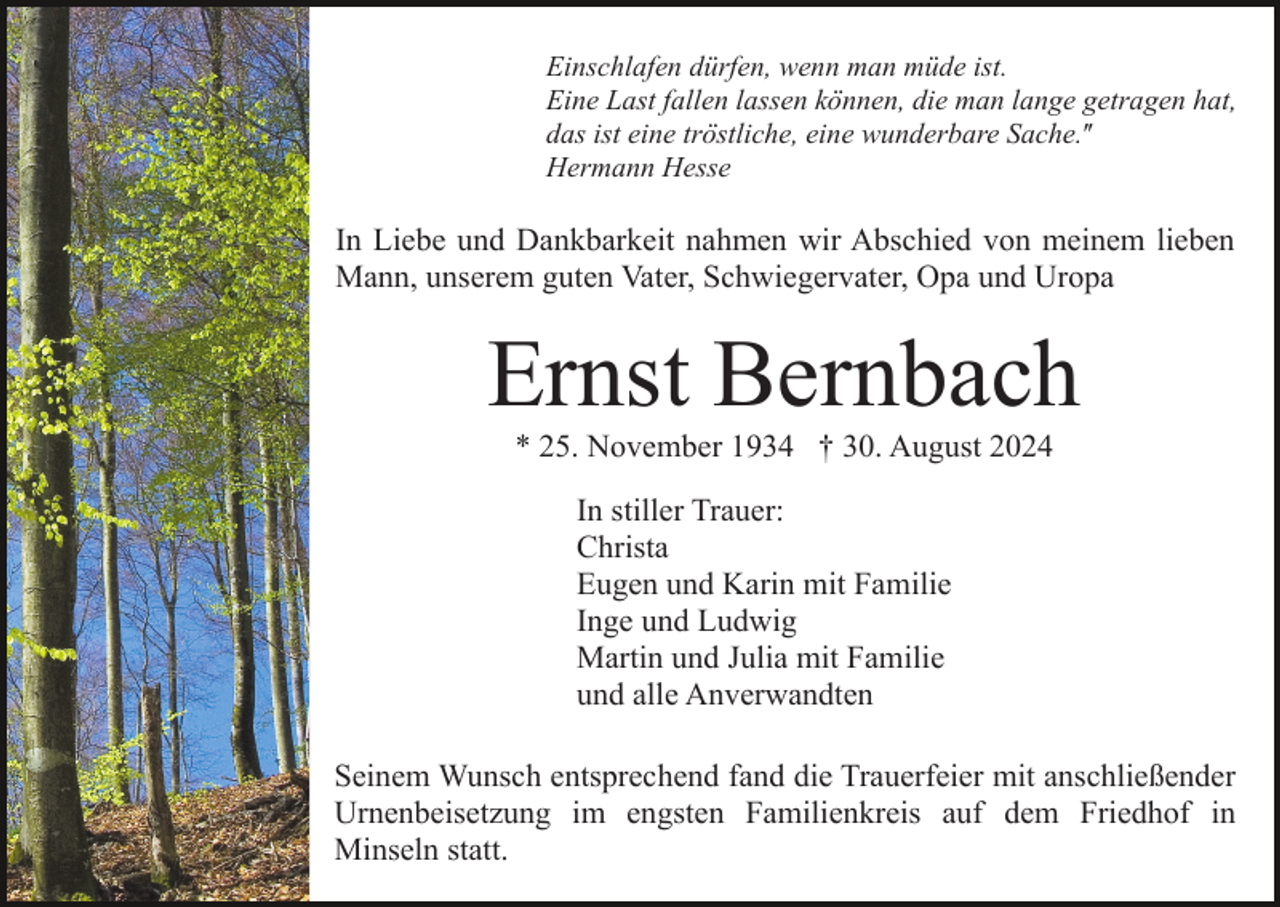 <p>Einschlafen dürfen, wenn man müde ist.<br />Eine Last fallen lassen können, die man lange getragen hat,<br />das ist eine tröstliche, eine wunderbare Sache.ʺ<br />Hermann Hesse</p><p>In Liebe und Dankbarkeit nahmen wir Abschied von meinem lieben<br />Mann, unserem guten Vater, Schwiegervater, Opa und Uropa</p><p>Ernst Bernbach<br />* 25. November 1934 † 30. August 2024<br />In stiller Trauer:<br />Christa<br />Eugen und Karin mit Familie<br />Inge und Ludwig<br />Martin und Julia mit Familie<br />und alle Anverwandten<br />Seinem Wunsch entsprechend fand die Trauerfeier mit anschließender<br />Urnenbeisetzung im engsten Familienkreis auf dem Friedhof in<br />Minseln statt.</p>