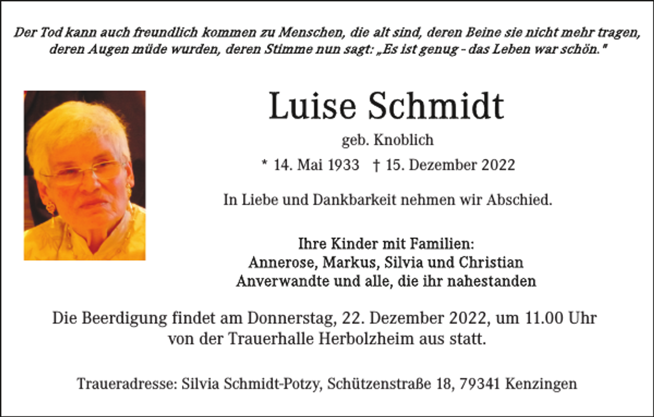 <p>geb. Knoblich<br />* 14. Mai 1933 † 15. Dezember 2022<br />In Liebe und Dankbarkeit nehmen wir Abschied.</p><p>Die Beerdigung findet am Donnerstag, 22. Dezember 2022, um 11.00 Uhr<br />von der Trauerhalle Herbolzheim aus statt.<br />Traueradresse: Silvia Schmidt-Potzy, Schützenstraße 18, 79341 Kenzingen</p>