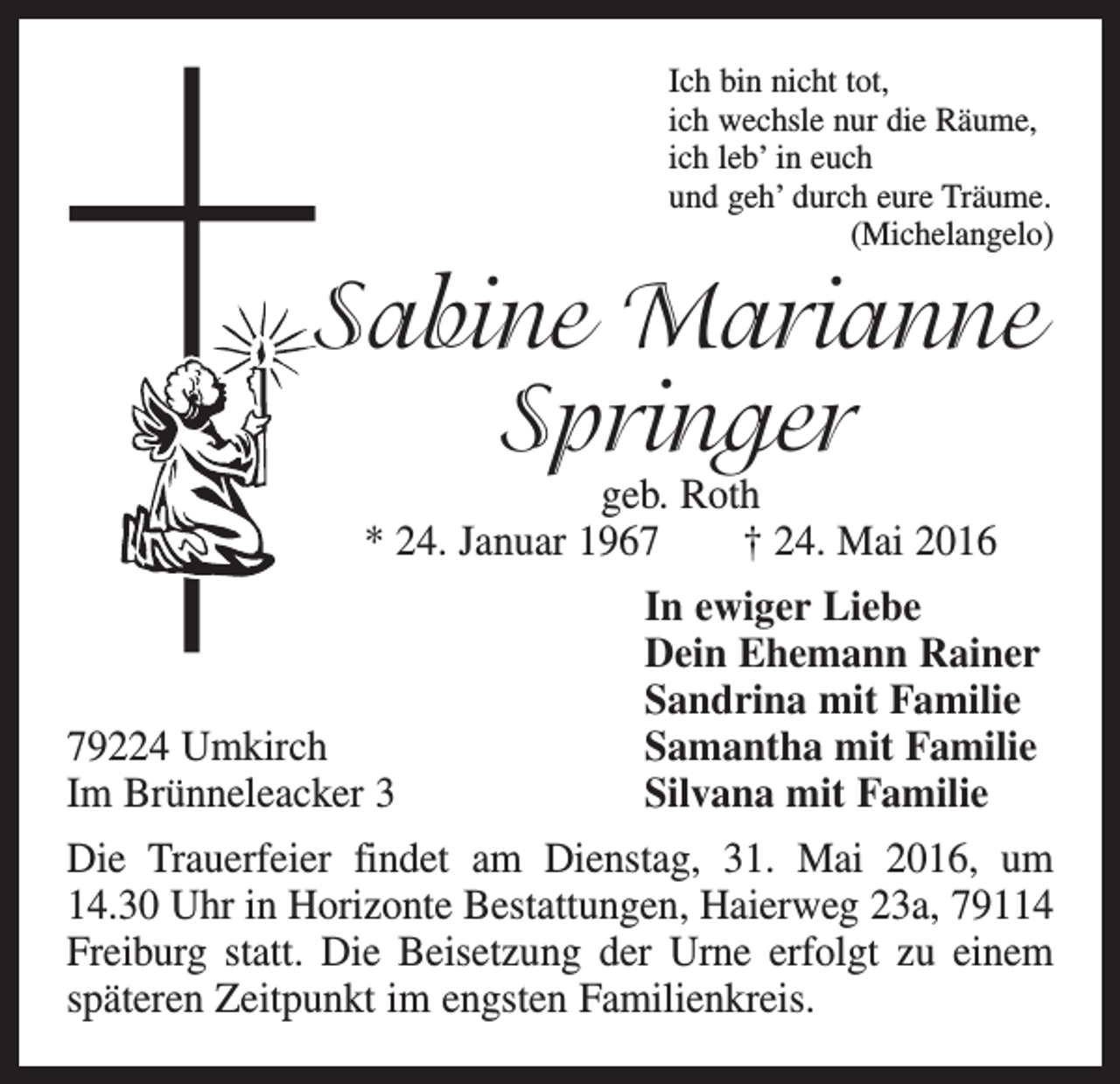 <p>Ich bin nicht tot,<br />ich wechsle nur die Räume,<br />ich leb’ in euch<br />und geh’ durch eure Träume.<br />(Michelangelo)</p><p>Sabine Marianne<br />Springer<br />geb. Roth<br />* 24. Januar 1967 † 24. Mai 2016</p><p>79224 Umkirch<br />Im Brünneleacker 3</p><p>In ewiger Liebe<br />Dein Ehemann Rainer<br />Sandrina mit Familie<br />Samantha mit Familie<br />Silvana mit Familie</p><p>Die Trauerfeier findet am Dienstag, 31. Mai 2016, um­<br />14.30 Uhr in Horizonte Bestattungen, Haierweg 23a, 79114<br />Freiburg statt. Die Beisetzung der Urne erfolgt zu einem<br />späteren Zeitpunkt im engsten Familienkreis.</p>